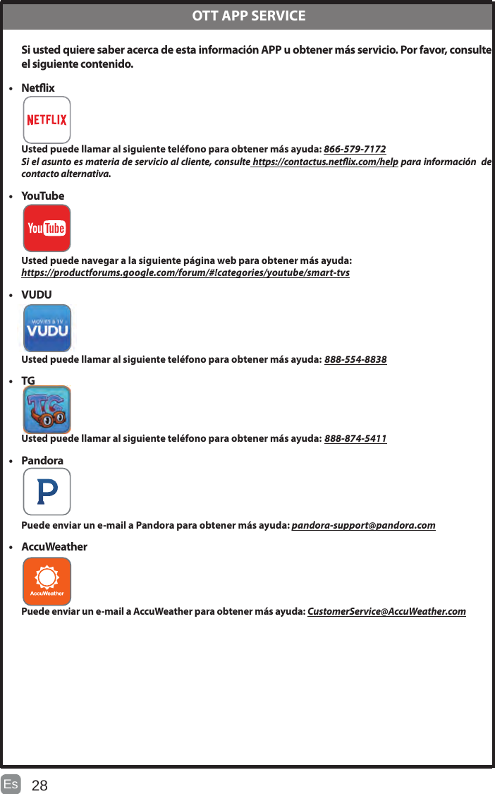 28Es   Si usted quiere saber acerca de esta información APP u obtener más servicio. Por favor, consulte el siguiente contenido.• Netix Usted puede llamar al siguiente teléfono para obtener más ayuda: 866-579-7172Si el asunto es materia de servicio al cliente, consulte https://contactus.netix.com/help para información  de contacto alternativa.• YouTube Usted puede navegar a la siguiente página web para obtener más ayuda:https://productforums.google.com/forum/#!categories/youtube/smart-tvs• VUDU Usted puede llamar al siguiente teléfono para obtener más ayuda: 888-554-8838• TG Usted puede llamar al siguiente teléfono para obtener más ayuda: 888-874-5411• Pandora Puede enviar un e-mail a Pandora para obtener más ayuda: pandora-support@pandora.com• AccuWeather Puede enviar un e-mail a AccuWeather para obtener más ayuda: CustomerService@AccuWeather.com  OTT APP SERVICEESPECIFICACIONTamaño de la pantalla 54.6 pulgadas en diagonal Tipo de pantalla ELEDTecnología del panel TFTPanel 60 Hz Vs. 120 Hz 60 HzResolución de la pantalla  3840 x 2160Soporte HDMI 3840 x 2160 60HzResolución del panel  3840 x 2160Proporción de la pantalla 16:9Proporción de contraste dinámico del panel 3200~4000:1Tiempo de respuesta (G a G) 6.5 msLamp Life (Typ. Hours) 30,000 horasÁngulo de visión horizontal (En CR&gt;10) 178Ángulo de visión vertical (En CR&gt;10) 178Montaje en la pared(LxW-mm) 400*200 VESA(mm)