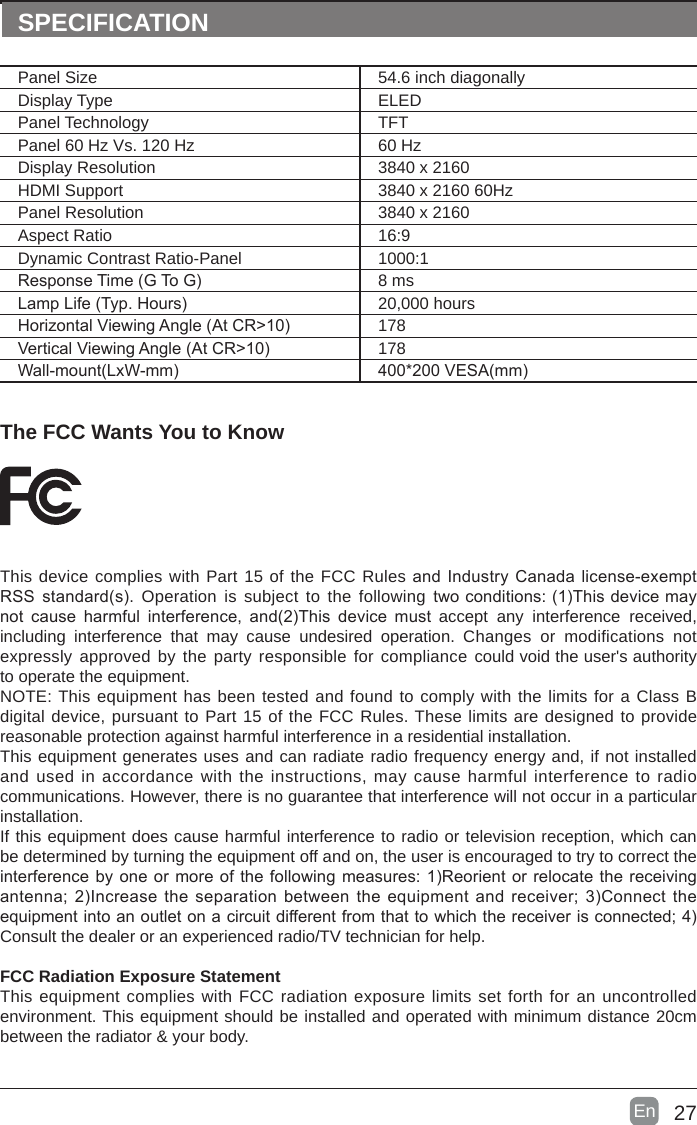 27En  The FCC Wants You to KnowThis device complies with Part 15 of the FCC Rules and Industry Canada license-exempt RSS standard(s). Operation is subject to the following twoconditions:(1)Thisdevicemaynot cause harmful interference, and(2)This device must accept  any  interference  received, including interference that  may cause undesired  operation. Changes or modifications not expressly approved by the party responsible for compliance could void the user&apos;s authority to operate the equipment.NOTE: This equipment has been tested and found to comply with the limits for a Class B digital device, pursuant to Part 15 of the FCC Rules. These limits are designed to provide reasonable protection against harmful interference in a residential installation.This equipment generates uses and can radiate radio frequency energy and, if not installed and used in accordance with the instructions, may cause harmful interference to radio communications. However, there is no guarantee that interference will not occur in a particular installation. If this equipment does cause harmful interference to radio or television reception, which can be determined by turning the equipment off and on, the user is encouraged to try to correct the interferencebyoneormoreofthefollowingmeasures:1)Reorientorrelocatethereceivingantenna;2)Increasetheseparationbetweentheequipmentandreceiver;3)Connecttheequipmentintoanoutletonacircuitdifferentfromthattowhichthereceiverisconnected;4)Consult the dealer or an experienced radio/TV technician for help.FCC Radiation Exposure StatementThis equipment complies with FCC radiation exposure limits set forth for an uncontrolled environment. This equipment should be installed and operated with minimum distance 20cm between the radiator &amp; your body.SPECIFICATIONPanel Size 54.6 inch diagonally Display Type ELEDPanel Technology  TFTPanel 60 Hz Vs. 120 Hz 60 HzDisplay Resolution  3840 x 2160HDMI Support 3840 x 2160 60HzPanel Resolution  3840 x 2160Aspect Ratio 16:9Dynamic Contrast Ratio-Panel 1000:1ResponseTime(GToG) 8 msLampLife(Typ.Hours) 20,000 hoursHorizontalViewingAngle(AtCR&gt;10) 178VerticalViewingAngle(AtCR&gt;10) 178Wall-mount(LxW-mm) 400*200VESA(mm)