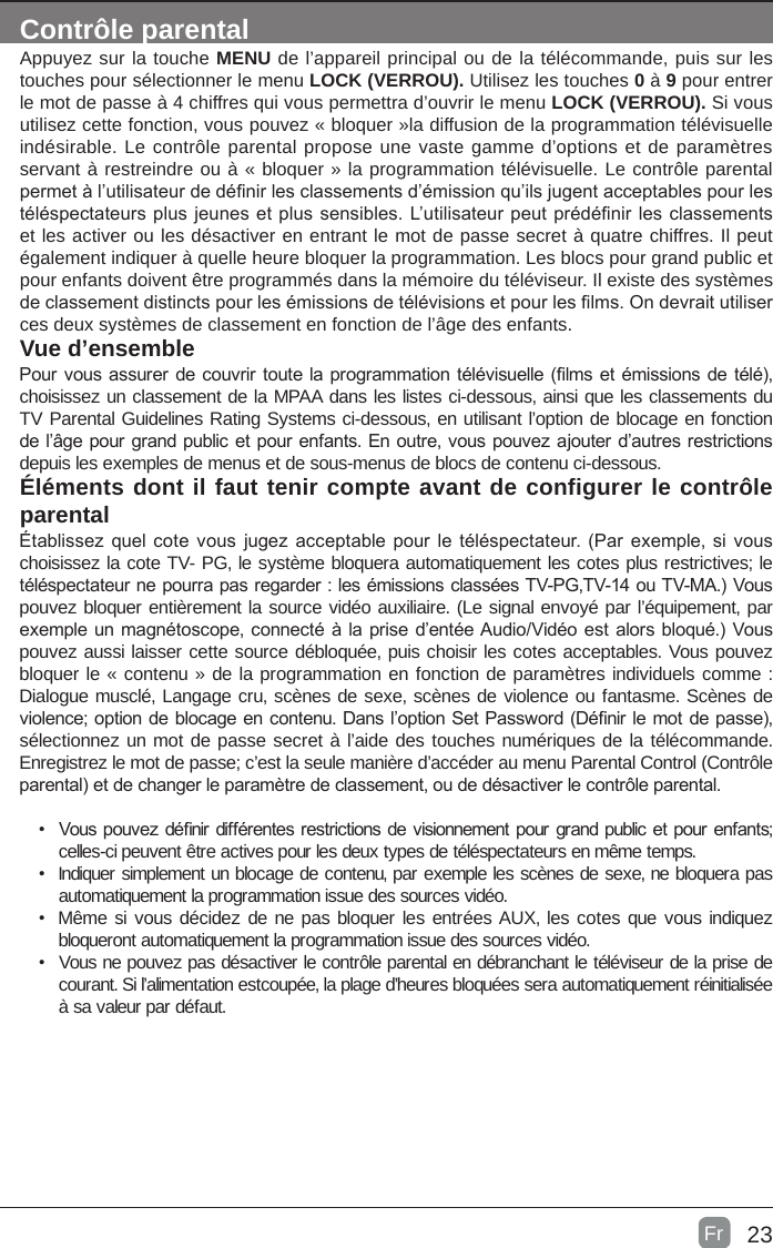 23Contrôle parentalAppuyez sur la touche MENU de l’appareil principal ou de la télécommande, puis sur les touches pour sélectionner le menu LOCK (VERROU). Utilisez les touches 0 à 9 pour entrer le mot de passe à 4 chiffres qui vous permettra d’ouvrir le menu LOCK (VERROU). Si vous utilisez cette fonction, vous pouvez « bloquer »la diffusion de la programmation télévisuelle indésirable. Le contrôle parental propose une vaste gamme d’options et de paramètres servant à restreindre ou à « bloquer » la programmation télévisuelle. Le contrôle parental permet à l’utilisateur de dénir les classements d’émission qu’ils jugent acceptables pour les téléspectateurs plus jeunes et plus sensibles. L’utilisateur peut prédénir les classements et les activer ou les désactiver en entrant le mot de passe secret à quatre chiffres. Il peut également indiquer à quelle heure bloquer la programmation. Les blocs pour grand public et pour enfants doivent être programmés dans la mémoire du téléviseur. Il existe des systèmes de classement distincts pour les émissions de télévisions et pour les lms. On devrait utiliser ces deux systèmes de classement en fonction de l’âge des enfants.Vue d’ensemblePour vous assurer de couvrir toute la programmation télévisuelle (lms et émissions de télé), choisissez un classement de la MPAA dans les listes ci-dessous, ainsi que les classements du TV Parental Guidelines Rating Systems ci-dessous, en utilisant l’option de blocage en fonction de l’âge pour grand public et pour enfants. En outre, vous pouvez ajouter d’autres restrictions depuis les exemples de menus et de sous-menus de blocs de contenu ci-dessous.Éléments dont il faut tenir compte avant de configurer le contrôle parentalÉtablissez quel cote vous  jugez acceptable pour le  téléspectateur. (Par exemple, si vous choisissez la cote TV- PG, le système bloquera automatiquement les cotes plus restrictives; le téléspectateur ne pourra pas regarder : les émissions classées TV-PG,TV-14 ou TV-MA.) Vous pouvez bloquer entièrement la source vidéo auxiliaire. (Le signal envoyé par l’équipement, par exemple un magnétoscope, connecté à la prise d’entée Audio/Vidéo est alors bloqué.) Vous pouvez aussi laisser cette source débloquée, puis choisir les cotes acceptables. Vous pouvez bloquer le « contenu » de la programmation en fonction de paramètres individuels comme : Dialogue musclé, Langage cru, scènes de sexe, scènes de violence ou fantasme. Scènes de violence; option de blocage en contenu. Dans l’option Set Password (Dénir le mot de passe), sélectionnez un mot de passe secret à l’aide des touches numériques de la télécommande. Enregistrez le mot de passe; c’est la seule manière d’accéder au menu Parental Control (Contrôle parental) et de changer le paramètre de classement, ou de désactiver le contrôle parental.•  Vous pouvez dénir différentes restrictions de visionnement pour grand public et pour enfants; celles-ci peuvent être actives pour les deux types de téléspectateurs en même temps.•  Indiquer simplement un blocage de contenu, par exemple les scènes de sexe, ne bloquera pas automatiquement la programmation issue des sources vidéo.•  Même si vous décidez de ne pas bloquer les entrées AUX, les cotes que vous indiquez bloqueront automatiquement la programmation issue des sources vidéo.•  Vous ne pouvez pas désactiver le contrôle parental en débranchant le téléviseur de la prise de courant. Si l’alimentation estcoupée, la plage d’heures bloquées sera automatiquement réinitialisée à sa valeur par défaut.Fr