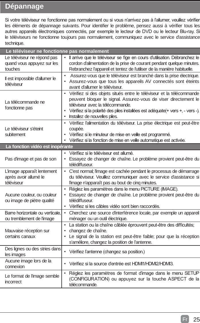 25DépannageSi votre téléviseur ne fonctionne pas normalement ou si vous n’arrivez pas à l’allumer, veuillez vérier les éléments de dépannage suivants. Pour identifier le problème, pensez aussi à vérifier tous les autres appareils électroniques connectés, par exemple le lecteur de DVD ou le lecteur Blu-ray. Si le téléviseurs ne fonctionne toujours pas normalement, communiquez avec le service d’assistance technique.Le téléviseur ne fonctionne pas normalementLe téléviseur ne répond pas quand vous appuyez sur les touches•  Il arrive que le téléviseur se ge en cours d’utilisation. Débranchez le cordon d’alimentation de la prise de courant pendant quelque minutes. Rebranchez l’appareil et tentez de l’utiliser de la manière habituelle.Il est impossible d’allumer le téléviseur•   Assurez-vous que le téléviseur est branché dans la prise électrique.•  Assurez-vous que tous les appareils AV connectés sont éteints avant d’allumer le téléviseur.La télécommande ne fonctionne pas•  Vérifiez si des objets situés entre le téléviseur et la télécommande peuvent bloquer le signal. Assurez-vous de viser directement le téléviseur avec la télécommande.•  Vériez si la polarité des piles installées est adéquate(+ vers +, - vers -).•  Installez de nouvelles piles.Le téléviseur s’éteint subitement•  Vérifiez l’alimentation du téléviseur. La prise électrique est peut-être coupée.•  Vériez si le minuteur de mise en veille est programmé.•  Vériez si la fonction de mise en veille automatique est activée. La fonction vidéo est inopérantePas d’image et pas de son•  Vériez si le téléviseur est allumé.•  Essayez de changer de chaîne. Le problème provient peut-être du télédiffuseur.L’image apparaît lentement après avoir allumé le téléviseur•  C’est normal; l’image est cachée pendant le processus de démarrage du téléviseur. Veuillez communiquer avec le service d’assistance si l’image n’apparaît pas au bout de cinq minutes.Aucune couleur, ou couleur ou image de piètre qualité•  Réglez les paramètres dans le menu PICTURE (IMAGE).•  Essayez de changer de chaîne. Le problème provient peut-être du télédiffuseur.•  Vériez si les câbles vidéo sont bien raccordés.Barre horizontale ou verticale, ou tremblement de l’image•  Cherchez une source d’interférence locale, par exemple un appareil ménager ou un outil électrique.Mauvaise réception sur certains canaux•  La station ou la chaîne câblée éprouvent peut-être des difcultés;•  changez de chaîne.•  Le signal de la station est peut-être faible; pour que la réception s’améliore, changez la position de l’antenne.Des lignes ou des stries dans les images •  Vériez l’antenne (changez sa position.) Aucune image lors de la connexion •  Vériez si la source d’entrée est HDMI1/HDMI2/HDMI3.Le format de l’image semble incorrect•  Réglez les paramètres de format d’image dans le menu SETUP (CONFIGURATION)  ou appuyez sur la touche ASPECT de la télécommande.Fr