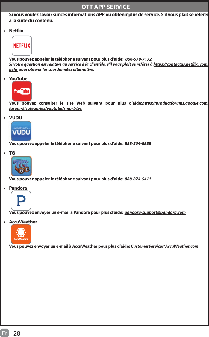 28 Si vous voulez savoir sur ces informations APP ou obtenir plus de service. S’il vous plaît se référer à la suite du contenu.• Netix Vous pouvez appeler le téléphone suivant pour plus d’aide:  866-579-7172Si votre question est relative au service à la clientèle, s’il vous plaît se référer à https://contactus.netix. com/help  pour obtenir les coordonnées alternative.• YouTube Vous pouvez consulter le site Web suivant pour plus d’aide:https://productforums.google.com/forum/#!categories/youtube/smart-tvs• VUDU Vous pouvez appeler le téléphone suivant pour plus d’aide: 888-554-8838• TG Vous pouvez appeler le téléphone suivant pour plus d’aide: 888-874-5411• Pandora Vous pouvez envoyer un e-mail à Pandora pour plus d’aide: pandora-support@pandora.com• AccuWeather Vous pouvez envoyer un e-mail à AccuWeather pour plus d’aide: CustomerService@AccuWeather.com  OTT APP SERVICEFr