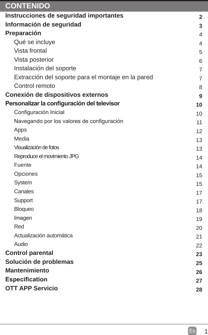 1Es  CONTENTSCONTENIDOInstrucciones de seguridad importantes Información de seguridadPreparaciónQué se incluyeVista frontalVista posteriorInstalación del soporteExtracción del soporte para el montaje en la paredControl remotoConexión de dispositivos externosPersonalizar la conguración del televisorConguración InicialNavegando por los valores de conguraciónAppsMediaVisualización de fotosReproduce el movimiento JPGFuenteOpcionesSystemCanalesSupportBloqueoImagenRedActualización automáticaAudioControl parentalSolución de problemas        MantenimientoEspecicationOTT APP Servicio234456778910101112131314141515171718192021222325262728