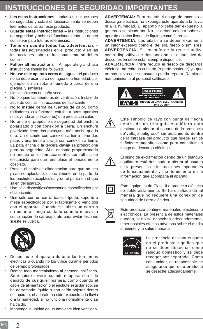 2EsADVERTENCIA: Para reducir el  riesgo de incendio o descarga eléctrica, no exponga este aparato a la lluvia ni a la humedad. El aparato no debe ser expuesto a goteos o salpicaduras. No se deben colocar sobre el aparato objetos llenos de líquido,como oreros. ADVERTENCIA: Las pilas no se deben exponer a un calor excesivo  como el del  sol, fuego o  similares.ADVERTENCIA:  EL enchufe de la red se utiliza como dispositivo de  desconexión, el dispositivo  de desconexión debe estar siempre disponible.ADVERTENCIA: Para  reducir el riesgo de descarga eléctrica, no retire la cubierta (o parte posterior) ya que no hay piezas que el usuario pueda reparar. Remita el mantenimiento al personal calicado.INSTRUCCIONES DE SEGURIDAD IMPORTANTES•  Lea estas instrucciones – todas las instrucciones de seguridad y sobre el funcionamiento se deben leer antes de utilizar este producto. •  Guarde estas instrucciones – las instrucciones de seguridad y sobre el funcionamiento se deben conservar para futuras referencias.•  Tome en cuenta todas las advertencias – todas las advertencias en el producto y en las instrucciones sobre el funcionamiento se deben cumplir. •  Follow all instructions – All operating and use instructions should be followed. •  No use este aparato cerca del agua – el producto no se debe usar cerca del agua o la humedad, por ejemplo, en un sótano húmedo  o cerca de una piscina, y similares.•  Limpie sólo con un paño seco.•  No bloquee las aberturas de ventilación. Instale de acuerdo con las instrucciones del fabricante.•  No lo  instale  cerca de  fuentes  de calor, como radiadores, calefactores, estufas u otros aparatos (incluyendo amplicadores) que produzcan calor. •  No anule el propósito de seguridad del enchufe polarizado o con conexión a tierra. Un enchufe polarizado tiene dos patas,una más ancha que la otra. Un enchufe con conexión a tierra tiene dos patas y una tercera clavija con conexión a tierra. La pata ancha o la tercera clavija se proporciona para su seguridad.  Si el enchufe proporcionado no encaja en  el  tomacorriente,  consulte a un electricista para que reemplace el tomacorriente obsoleto.•  Proteja el cable de alimentación para que no sea pisado o aplastado, especialmente en la parte de los enchufes,receptáculos y en el punto en el que salen del aparato.•  Use sólo dispositivos/accesorios especicados por el fabricante.•  Use sólo con  un carro, base, trípode, soporte o mesa especificados por el fabricante o vendidos con el aparato. Cuando se utiliza un carro o un  estante,  tenga  cuidado  cuando  mueva  la combinación de carro/aparato para evitar lesiones si éste se vuelca. •  Desenchufe el aparato durante las tormentas eléctricas o cuando no los utilice durante períodos de tiempo prolongados.•  Remita todo mantenimiento al personal calicado. Se requiere servicio cuando el aparato ha sido dañado de  cualquier manera, como  cuando el cable de alimentación o el enchufe está dañado, se ha derramado líquido o han caído objetos dentro del aparato, el aparato ha sido expuesto a la lluvia o a la humedad, si no funciona normalmente o se ha caído.•  Mantenga la unidad en un ambiente bien ventilado.Este símbolo de rayo con punta de flecha dentro  de  un  triángulo  equilátero  está destinado a alertar al usuario de la presencia de&quot;voltaje peligroso&quot;  sin  aislamiento dentro de la carcasa del producto que puede ser de suficiente magnitud  como para  constituir un riesgo de descarga eléctrica.El signo de exclamación dentro de un triángulo equilátero está destinado a alertar al usuario de la presencia de instrucciones importantes de funcionamiento y mantenimiento en la información que acompaña al aparato. Este equipo es de Clase II o producto eléctrico de doble aislamiento. Se ha diseñado de tal manera que no requiere una conexión de seguridad de tierra eléctrica.Este producto contiene materiales eléctricos o electrónicos. La presencia de estos materiales pueden, si no se desechan  adecuadamente, tener posibles efectos adversos sobre el medio ambiente y la salud humana.La presencia de esta etiqueta en  el  producto  significa  que no se debe desechar como residuo doméstico y se debe recoger  por  separado.  Como consumidor, es responsable de asegurarse que  este producto se deseche adecuadamente.