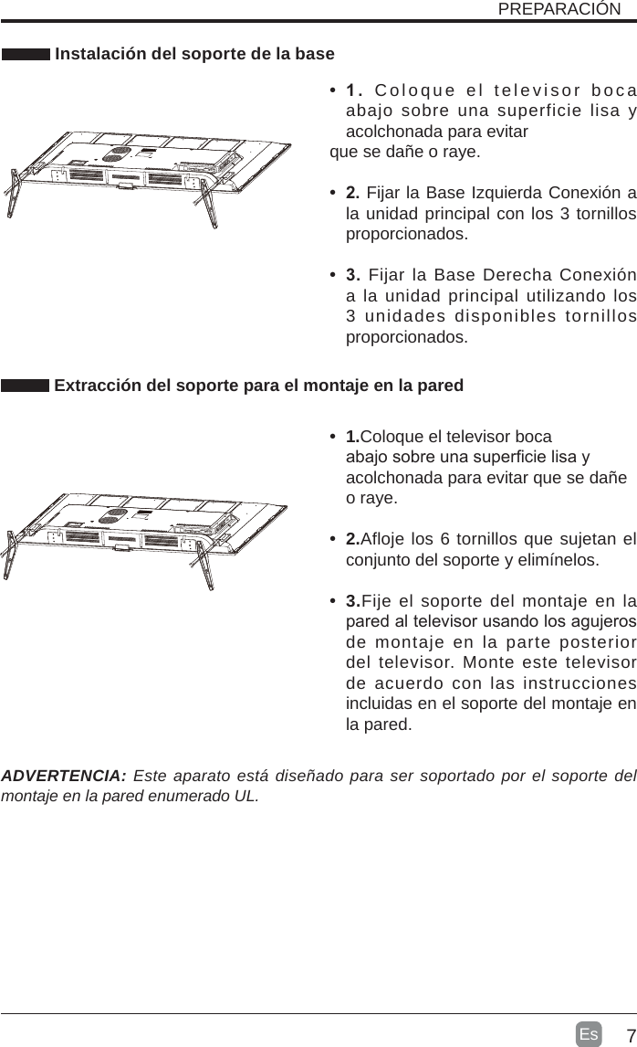 7Es   Instalación del soporte de la base•  1 . Coloque el televisor boca abajo sobre una superficie lisa y acolchonada para evitarque se dañe o raye.     •  2. Fijar la Base Izquierda Conexión a la unidad principal con los 3 tornillos proporcionados.•  3. Fijar la Base Derecha Conexión a la unidad principal utilizando los 3 unidades disponibles tornillos proporcionados. Extracción del soporte para el montaje en la pared•  1.Coloque el televisor boca abajo sobre una supercie lisa y acolchonada para evitar que se dañe o raye.•  2.Afloje los 6 tornillos que sujetan el conjunto del soporte y elimínelos.    •  3.Fije el soporte del montaje en la pared al televisor usando los agujeros de montaje en la parte posterior del televisor. Monte este televisor de acuerdo con las instrucciones incluidas en el soporte del montaje en la pared. ADVERTENCIA: Este aparato está diseñado para ser soportado por el soporte del montaje en la pared enumerado UL.PREPARACIÓN