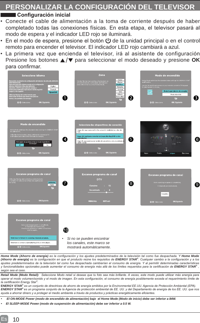 10Es  PERSONALIZAR LA CONFIGURACIÓN DEL TELEVISOR Conguración inicial•  Conecte el cable de alimentación a la toma de corriente después de haber completado todas las conexiones físicas. En esta etapa, el televisor pasará al modo de espera y el indicador LED rojo se iluminará. •  En el modo de espera, presione el botón   de la unidad principal o en el control remoto para encender el televisor. El indicador LED rojo cambiará a azul.•  La primera  vez que encienda  el televisor, irá  al asistente de  configuración   Presione los botones   para seleccionar el modo deseado y presione OK para conrmar.5978• Si no se pueden encontrar los canales, este marco se mostrará automáticamente.OK: SiguienteOK: SiguienteOK: SiguienteOK: SiguienteOK: SiguienteBienvenido al asistente de configuración del televisor de ultra alta definiciónWESTINGHOUSE.Siga esta guía para obtener ayuda en la configuración televisor definición (Ultra alta definición televisión, UHDTV) para explorar canales oAntena,decondificador,reproductor de Blu-ray,DVDJuegos y otro jugador.Utilice las flechas del control remoto paraselecocinar él idioma que desea usar para losmenus y las pantallas de mensajes.OK:Siguiente OK:SiguienteOK:SiguienteEXIT:salir51DTVMENU:SkipHome Mode (Ahorro de energía)eslaconguraciónylosajustespredeterminadosdelatelevisióntalcomofuedespachada.YHome Mode (Ahorro de energía)eslaconguraciónenqueelproducto reúnelosrequisitosdeENERGY STAR®.Cualquiercambioalaconguraciónyalosajustespredeterminadosdelatelevisióntalcomofuedespachadacambiaríanelconsumodeenergía.YalpermitirdeterminadascaracterísticasyfuncionalidadesopcionalespuedeaumentarelconsumodeenergíamásalládeloslímitesrequeridosparalacerticacióndeENERGY STAR® , segúnseaelcaso.Retail Mode (Modo Retail): SeleccioneModoretailsideseasquetufotoseamásbrillante.Aveces,estemodo puedeutilizarmásenergíaparaoperarelmodovolumen/sonidoyelmododeimagen.Enestaconguración,elconsumodeenergíaposiblementeexcedaelrequerimientolímitedelacerticaciónEnergyStar®.ENERGY STAR®esunconjuntodedirectricesdeahorrodeenergíaemitidosporlaEnvironmentalEE.UU.AgenciadeProtecciónAmbiental(EPA).ENERGY STAR® esunprogramaconjuntodelaAgenciadeprotecciónambientaldeEE.UU.ydelDepartamentodeenergíadelosEE.UU.quenosayudaaahorrardineroyaprotegerelmedioambienteatravésdeproductosyprácticasenergéticamenteecientes.•  El ON-MODE Power (modo de encendido de alimentación) bajo  el Home Mode (Modo de inicio) debe ser inferior a 84W.• El SLEEP-MODE Power (modo de suspensión de alimentación) debe ser inferior a 0.5 W.