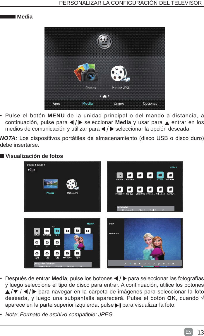 13Es  •  Después de entrar Media, pulse los botones   para seleccionar las fotografías y luego seleccione el tipo de disco para entrar. A continuación, utilice los botones  /   para navegar en la carpeta de imágenes para seleccionar la foto deseada, y luego una subpantalla aparecerá. Pulse  el botón OK, cuando √ aparece en la parte superior izquierda, pulse   para visualizar la foto. MediaNOTA: Los dispositivos portátiles de almacenamiento (disco USB o disco duro) debe insertarse.•  Pulse el botón MENU  de  la  unidad  principal  o  del  mando  a  distancia,  a continuación, pulse para   seleccionar Media y usar para   entrar en los medios de comunicación y utilizar para   seleccionar la opción deseada.PERSONALIZAR LA CONFIGURACIÓN DEL TELEVISOR  Visualización de fotos• Nota:Formatodearchivocompatible:JPEG.