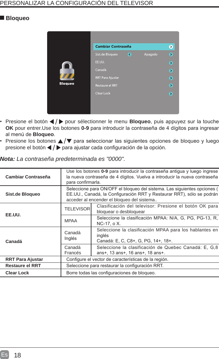 18Es   BloqueoPERSONALIZAR LA CONFIGURACIÓN DEL TELEVISOR •  Presione el botón   pour sélectionner le menu Bloqueo, puis appuyez sur la touche OK pour entrer.Use los botones 0-9 para introducir la contraseña de 4 dígitos para ingresar al menú de Bloqueo.    •  Presione los botones   para seleccionar las siguientes opciones de bloqueo y luego presione el botón   para ajustar cada conguración de la opción.   Nota: La contraseña predeterminada es &quot;0000&quot;.  Cambiar Contraseña Use los botones 0-9 para introducir la contraseña antigua y luego ingrese la nueva contraseña de 4 dígitos. Vuelva a introducir la nueva contraseña para conrmarla.Sist.de BloqueoSeleccione para ON/OFF el bloqueo del sistema. Las siguientes opciones ( EE.UU., Canadá, la Conguración RRT y Restaurar RRT), sólo se podrán acceder al encender el bloqueo del sistema..EE.UU.TELEVISOR Clasificación del televisor: Presione el botón OK para bloquear o desbloquearMPAA Seleccione la clasicación MPAA: N/A, G, PG, PG-13, R, NC-17, o X.CanadáCanadáInglésSeleccione la clasificación MPAA para los hablantes en inglésCanadá: E, C, C8+, G, PG, 14+, 18+.CanadáFrancésSeleccione la clasificación de  Quebec  Canadá:  E, G,8 ans+, 13 ans+, 16 ans+, 18 ans+.RRT Para Ajustar Congure el vector de características de la región.Restaure el RRT Seleccione para restaurar la conguración RRT.Clear Lock Borre todas las conguraciones de bloqueo.