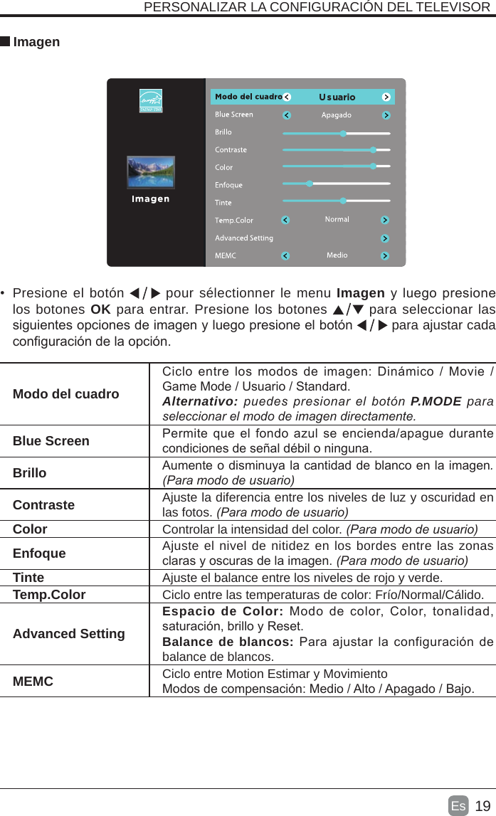 19Es   Imagen •  Presione el botón   pour sélectionner le menu Imagen y luego presione los botones OK para entrar. Presione los botones   para seleccionar las siguientes opciones de imagen y luego presione el botón   para ajustar cada conguración de la opción.   PERSONALIZAR LA CONFIGURACIÓN DEL TELEVISOR Modo del cuadroCiclo entre  los  modos de  imagen: Dinámico  /  Movie / Game Mode / Usuario / Standard.Alternativo:puedespresionarelbotónP.MODE para seleccionarelmododeimagendirectamente.Blue Screen Permite que el fondo azul  se encienda/apague durante condiciones de señal débil o ninguna.Brillo Aumente o disminuya la cantidad de blanco en la imagen.(Paramododeusuario)Contraste Ajuste la diferencia entre los niveles de luz y oscuridad en las fotos. (Paramododeusuario)Color Controlar la intensidad del color.(Paramododeusuario)Enfoque Ajuste el nivel de nitidez en los bordes entre las zonas claras y oscuras de la imagen.(Paramododeusuario)Tinte Ajuste el balance entre los niveles de rojo y verde.Temp.Color Ciclo entre las temperaturas de color: Frío/Normal/Cálido.Advanced SettingEspacio de Color:  Modo  de  color,  Color,  tonalidad, saturación, brillo y Reset.Balance de blancos: Para ajustar  la configuración de balance de blancos.MEMC Ciclo entre Motion Estimar y MovimientoModos de compensación: Medio / Alto / Apagado / Bajo.U   s  u  ario