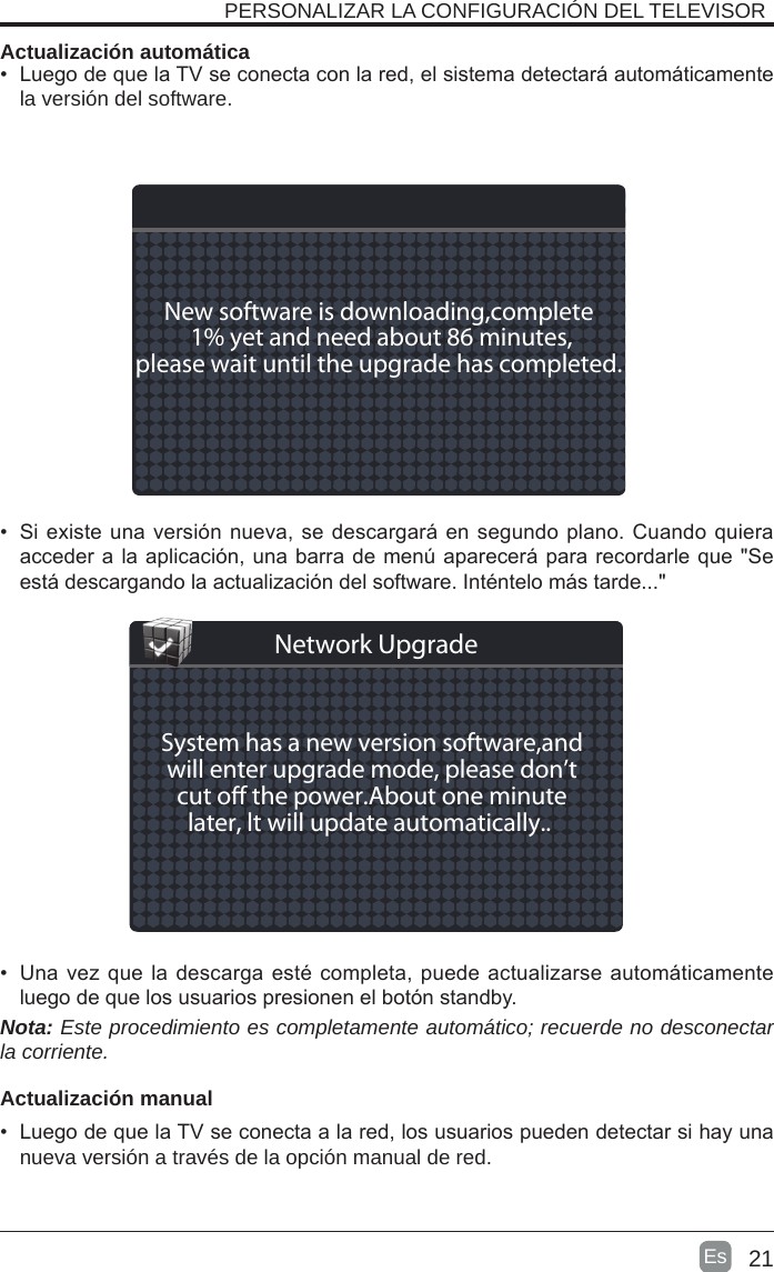 21Es  PERSONALIZAR LA CONFIGURACIÓN DEL TELEVISOR Actualización automática•  Luego de que la TV se conecta con la red, el sistema detectará automáticamente la versión del software. •  Si existe una versión nueva, se descargará en segundo plano. Cuando quiera acceder a la aplicación, una barra de menú aparecerá para recordarle que &quot;Se está descargando la actualización del software. Inténtelo más tarde...&quot;•  Una vez que la descarga esté completa, puede actualizarse automáticamente luego de que los usuarios presionen el botón standby.Nota: Este procedimiento es completamente automático; recuerde no desconectar la corriente.   Actualización manual•  Luego de que la TV se conecta a la red, los usuarios pueden detectar si hay una nueva versión a través de la opción manual de red. New software is downloading,complete 1% yet and need about 86 minutes,please wait until the upgrade has completed. System has a new version software,andwill enter upgrade mode, please don’tcut o the power.About one minutelater, lt will update automatically.. Network Upgrade