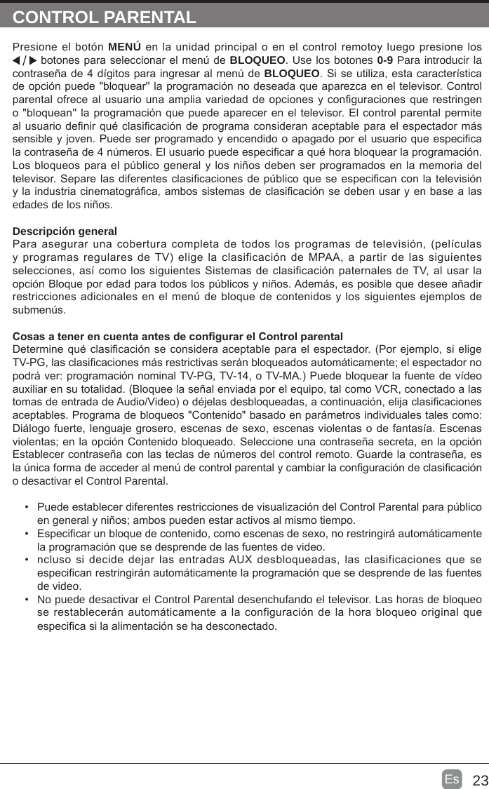 23Es  CONTROL PARENTALPresione el botón MENÚ en  la unidad principal o en el control  remotoy luego presione los  botones para seleccionar el menú de BLOQUEO. Use los botones 0-9 Para introducir la contraseña de 4 dígitos para ingresar al menú de BLOQUEO. Si se utiliza, esta característica de opción puede &quot;bloquear&apos;&apos; la programación no deseada que aparezca en el televisor. Control parental ofrece al usuario una amplia variedad de opciones y conguraciones que restringen o &quot;bloquean&apos;&apos; la programación que puede aparecer en el televisor. El control parental permite al usuario denir qué clasicación de programa consideran aceptable para el espectador más sensible y joven. Puede ser programado y encendido o apagado por el usuario que especica la contraseña de 4 números. El usuario puede especicar a qué hora bloquear la programación. Los bloqueos para el público general y los niños deben ser programados en la memoria del televisor. Separe las diferentes clasicaciones de público que se especican con la televisión y la industria cinematográca, ambos sistemas de clasicación se deben usar y en base a las edades de los niños.Descripción generalPara asegurar una cobertura  completa  de  todos  los  programas de televisión, (películas y programas regulares de TV) elige la clasificación de MPAA,  a  partir de las siguientes selecciones, así  como los siguientes Sistemas de clasificación paternales de TV, al  usar la opción Bloque por edad para todos los públicos y niños. Además, es posible que desee añadir restricciones adicionales  en el menú de bloque de contenidos y los siguientes ejemplos de submenús.Cosas a tener en cuenta antes de congurar el Control parentalDetermine qué clasicación se considera aceptable para el espectador. (Por ejemplo, si elige TV-PG, las clasicaciones más restrictivas serán bloqueados automáticamente; el espectador no podrá ver: programación nominal TV-PG, TV-14, o TV-MA.) Puede bloquear la fuente de vídeo auxiliar en su totalidad. (Bloquee la señal enviada por el equipo, tal como VCR, conectado a las tomas de entrada de Audio/Video) o déjelas desbloqueadas, a continuación, elija clasicaciones aceptables. Programa de bloqueos &quot;Contenido&quot; basado en parámetros individuales tales como: Diálogo fuerte, lenguaje grosero, escenas de sexo, escenas violentas o de fantasía. Escenas violentas; en la opción Contenido bloqueado. Seleccione una contraseña secreta, en la opción Establecer contraseña con las teclas de números del control remoto. Guarde la contraseña, es la única forma de acceder al menú de control parental y cambiar la conguración de clasicación o desactivar el Control Parental.•  Puede establecer diferentes restricciones de visualización del Control Parental para público en general y niños; ambos pueden estar activos al mismo tiempo.•  Especicar un bloque de contenido, como escenas de sexo, no restringirá automáticamente la programación que se desprende de las fuentes de video.•  ncluso si  decide dejar las entradas AUX desbloqueadas, las clasificaciones que se especican restringirán automáticamente la programación que se desprende de las fuentes de video.•  No puede desactivar el Control Parental desenchufando el televisor. Las horas de bloqueo se restablecerán automáticamente a la configuración de  la hora bloqueo original que especica si la alimentación se ha desconectado.