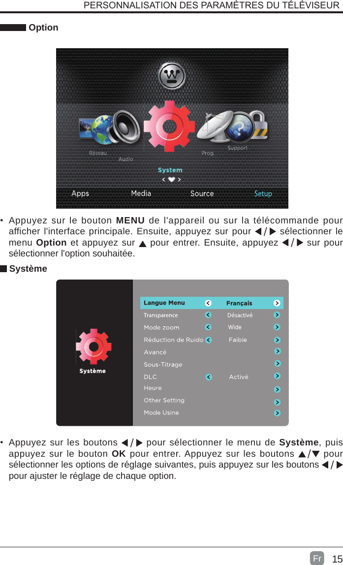 15 Option Système•  Appuyez sur les boutons   pour sélectionner le menu de Système, puis appuyez sur le bouton OK pour entrer. Appuyez sur les boutons   pour  sélectionner les options de réglage suivantes, puis appuyez sur les boutons   pour ajuster le réglage de chaque option.PERSONNALISATION DES PARAMÈTRES DU TÉLÉVISEURWide•  Appuyez sur le bouton MENU de l&apos;appareil ou sur la télécommande pour afficher l&apos;interface principale. Ensuite, appuyez sur pour   sélectionner le menu Option et appuyez sur   pour entrer. Ensuite, appuyez   sur pour sélectionner l&apos;option souhaitée. Fr