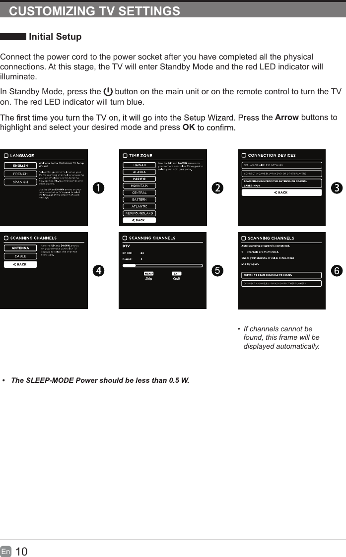 10En  CUSTOMIZING TV SETTINGS Initial SetupConnect the power cord to the power socket after you have completed all the physical connections. At this stage, the TV will enter Standby Mode and the red LED indicator will illuminate. In Standby Mode, press the   button on the main unit or on the remote control to turn the TV on. The red LED indicator will turn blue.the Arrow buttons to highlight and select your desired mode and press OK5•  If channels cannot be found, this frame will be displayed automatically.Westinghouse