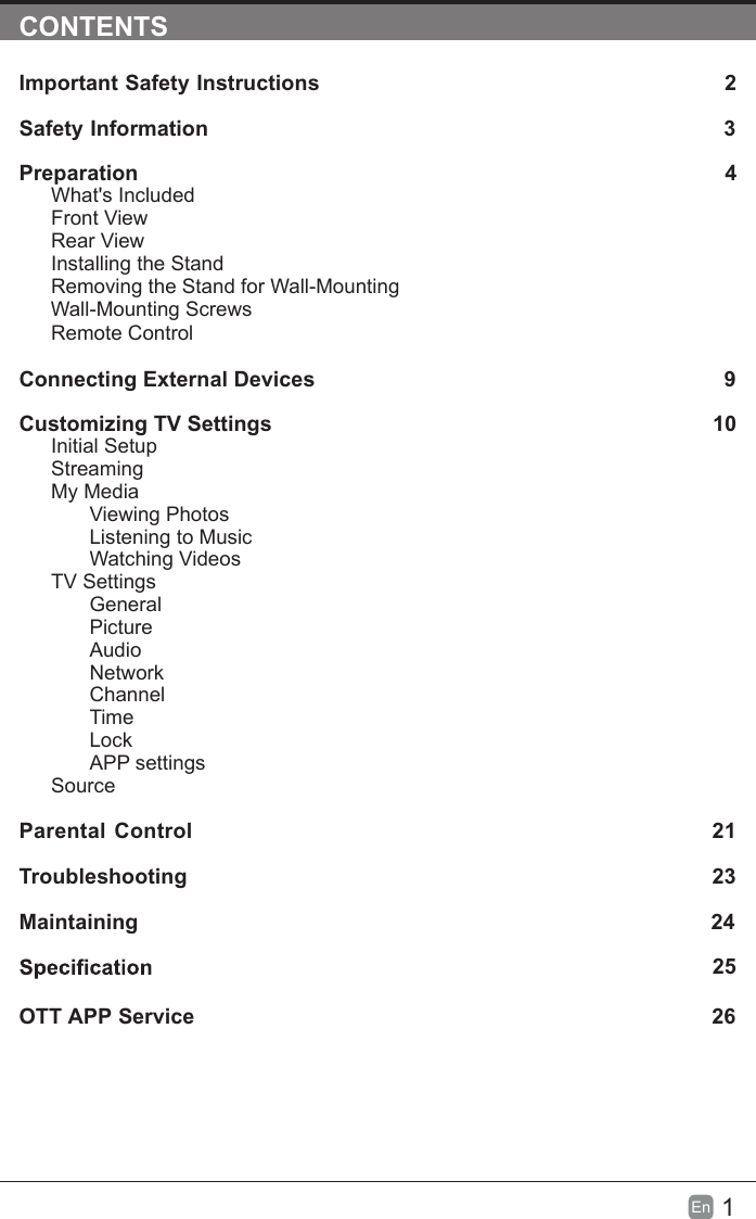 1En  CONTENTSImportant Safety Instructions                                                         2Safety Information                                                                            3Preparation                                                                                            4What&apos;s IncludedFront ViewRear ViewInstalling the StandRemoving the Stand for Wall-Mounting         Wall-Mounting ScrewsRemote ControlConnecting External Devices                                                  9Customizing TV Settings                                                               10Initial SetupStreamingMy MediaViewing PhotosListening to MusicWatching VideosTV SettingsGeneralPictureAudioNetworkChannelTimeLockAPP settingsSource Parental Control                                                               21Troubleshooting                                                                   23Maintaining                                                                                                24                                                                                  25OTT APP Service                                                                              26