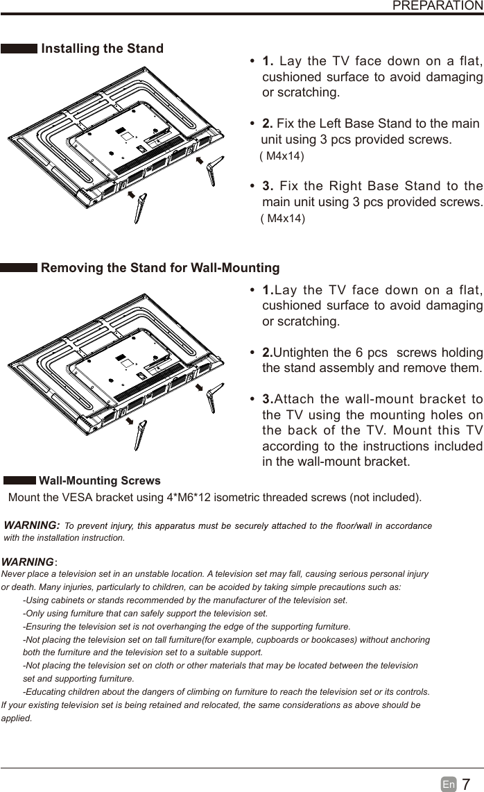 7En  PREPARATION Installing the Stand Removing the Stand for Wall-Mounting•  1. Lay the TV  face  down  on  a  flat, cushioned surface to avoid damaging or scratching.     •  2. Fix the Left Base Stand to the main   unit using 3 pcs provided screws.•  3. Fix  the  Right  Base  Stand  to the main unit using 3 pcs provided screws.•  1.Lay  the  TV  face  down  on  a  flat, cushioned surface to avoid damaging or scratching.•  2.Untighten the 6 pcs  screws holding the stand assembly and remove them.    •  3.Attach  the  wall-mount  bracket  to the TV using the mounting holes on the  back  of  the  TV.  Mount  this TV according to the instructions included in the wall-mount bracket.  Wall-Mounting Screws  Mount the VESA bracket using 4*M6*12 isometric threaded screws (not included).   WARNING: with the installation instruction.WARNING：Never place a television set in an unstable location. A television set may fall, causing serious personal injury or death. Many injuries, particularly to children, can be acoided by taking simple precautions such as:-Using cabinets or stands recommended by the manufacturer of the television set.-Only using furniture that can safely support the television set.-Ensuring the television set is not overhanging the edge of the supporting furniture.-Not placing the television set on tall furniture(for example, cupboards or bookcases) without anchoring both the furniture and the television set to a suitable support.-Not placing the television set on cloth or other materials that may be located between the television set and supporting furniture.-Educating children about the dangers of climbing on furniture to reach the television set or its controls.If your existing television set is being retained and relocated, the same considerations as above should be applied.( M4x14)( M4x14)