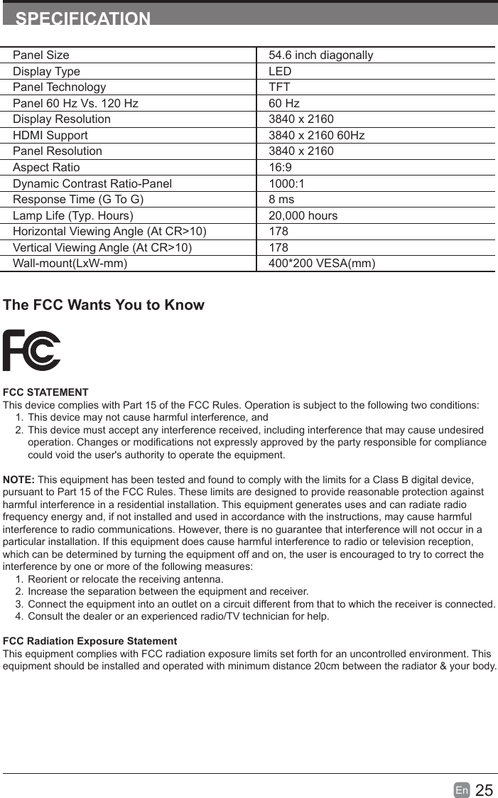 25En  SPECIFICATIONThe FCC Wants You to KnowFCC STATEMENTThis device complies with Part 15 of the FCC Rules. Operation is subject to the following two conditions:1. This device may not cause harmful interference, and2. This device must accept any interference received, including interference that may cause undesired operation. Changes or modications not expressly approved by the party responsible for compliance could void the user&apos;s authority to operate the equipment.NOTE: This equipment has been tested and found to comply with the limits for a Class B digital device, pursuant to Part 15 of the FCC Rules. These limits are designed to provide reasonable protection against harmful interference in a residential installation. This equipment generates uses and can radiate radio frequency energy and, if not installed and used in accordance with the instructions, may cause harmful interference to radio communications. However, there is no guarantee that interference will not occur in a particular installation. If this equipment does cause harmful interference to radio or television reception, which can be determined by turning the equipment off and on, the user is encouraged to try to correct the interference by one or more of the following measures:1. Reorient or relocate the receiving antenna.2. Increase the separation between the equipment and receiver.3. Connect the equipment into an outlet on a circuit different from that to which the receiver is connected.4. Consult the dealer or an experienced radio/TV technician for help.FCC Radiation Exposure StatementThis equipment complies with FCC radiation exposure limits set forth for an uncontrolled environment. This equipment should be installed and operated with minimum distance 20cm between the radiator &amp; your body.Panel Size 54.6 inch diagonally Display Type LEDPanel Technology  TFTPanel 60 Hz Vs. 120 Hz 60 HzDisplay Resolution  3840 x 2160HDMI Support 3840 x 2160 60HzPanel Resolution  3840 x 2160Aspect Ratio 16:9Dynamic Contrast Ratio-Panel 1000:1ResponseTime(GToG) 8 msLampLife(Typ.Hours) 20,000 hoursHorizontalViewingAngle(AtCR&gt;10) 178VerticalViewingAngle(AtCR&gt;10) 178Wall-mount(LxW-mm) 400*200VESA(mm)