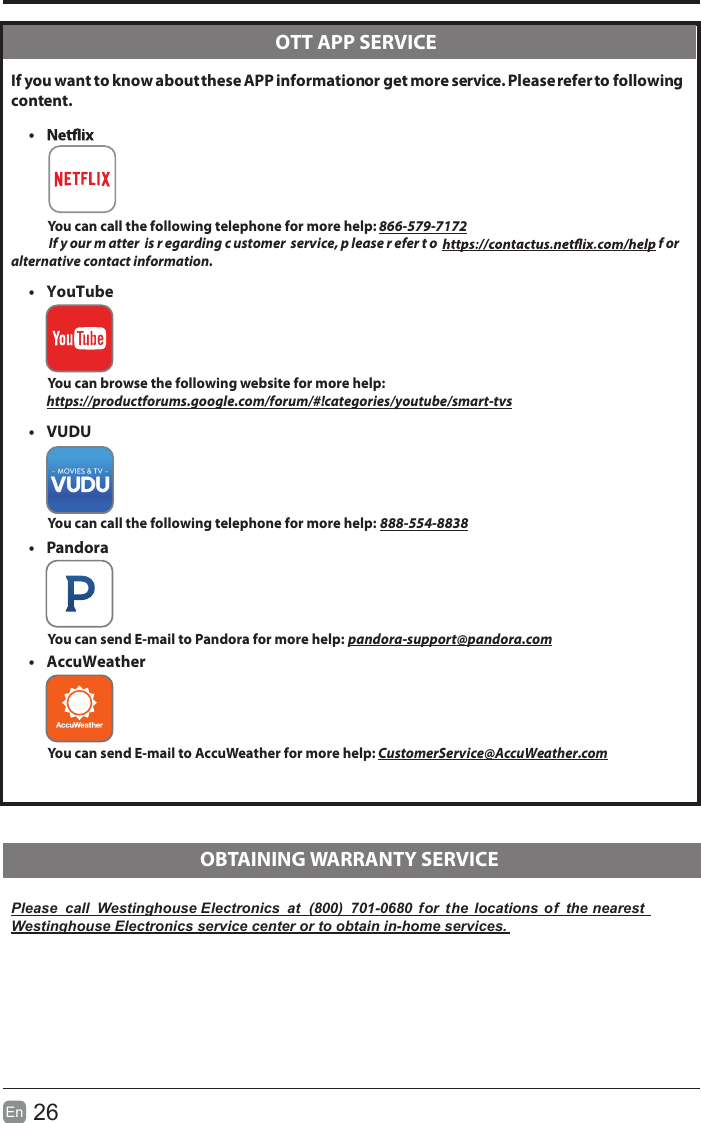 26En   If you want to know about these APP information or get more service. Please refer to following content.•            You can call the following telephone for more help: 866-579-7172       If y our m atter  is r egarding c ustomer  service, p lease r efer t o   f or  alternative contact information.•  YouTube         You can browse the following website for more help:         https://productforums.google.com/forum/#!categories/youtube/smart-tvs•  VUDU          You can call the following telephone for more help: 888-554-8838           •  Pandora          You can send E-mail to Pandora for more help: pandora-support@pandora.com•  AccuWeather         You can send E-mail to AccuWeather for more help: CustomerService@AccuWeather.comPlease  call  Westinghouse Electronics  at  (800)  701-0680  for  the  locations of  the nearestWestinghouse Electronics service center or to obtain in-home services.  OTT APP SERVICE  OBTAINING WARRANTY SERVICE