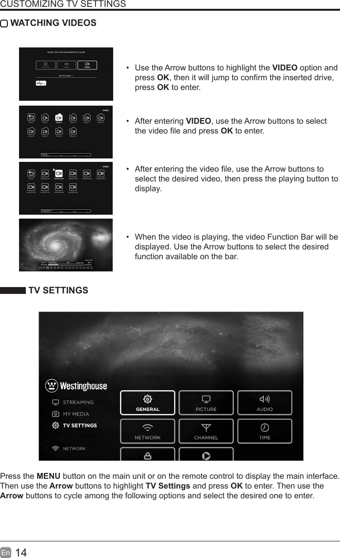 14En  CUSTOMIZING TV SETTINGS WATCHING VIDEOS•  Use the Arrow buttons to highlight the VIDEO option and press OK, then it will jump to conrm the inserted drive, press OK to enter.•  After entering VIDEO, use the Arrow buttons to select the video le and press OK to enter. •  After entering the video le, use the Arrow buttons to select the desired video, then press the playing button to display.•  When the video is playing, the video Function Bar will be displayed. Use the Arrow buttons to select the desired function available on the bar. TV SETTINGSPress the MENU button on the main unit or on the remote control to display the main interface. Then use the Arrow buttons to highlight TV Settings and press OK to enter. Then use the Arrow buttons to cycle among the following options and select the desired one to enter. 