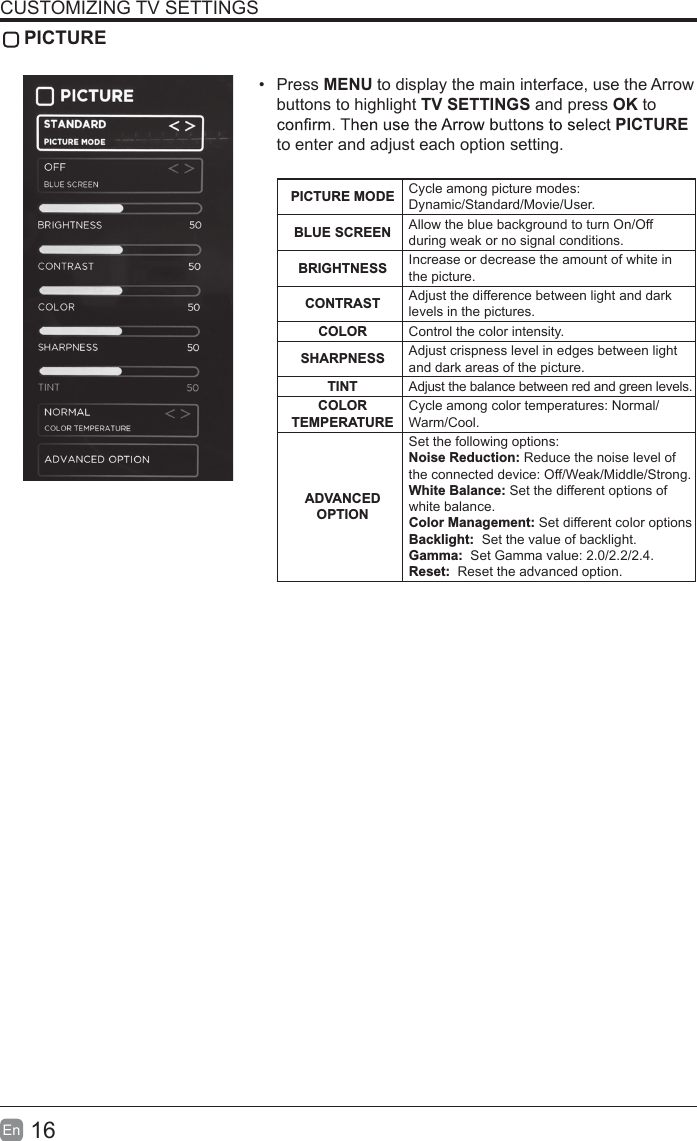 16En  CUSTOMIZING TV SETTINGS PICTURE•  Press MENU to display the main interface, use the Arrow buttons to highlight TV SETTINGS and press OK to PICTURE to enter and adjust each option setting.PICTURE MODE Cycle among picture modes:Dynamic/Standard/Movie/User.BLUE SCREEN Allow the blue background to turn On/Off during weak or no signal conditions.BRIGHTNESS Increase or decrease the amount of white in the picture.CONTRAST Adjust the difference between light and dark levels in the pictures.COLOR Control the color intensity.SHARPNESS Adjust crispness level in edges between light and dark areas of the picture.TINT Adjust the balance between red and green levels.COLOR TEMPERATURE Cycle among color temperatures: Normal/Warm/Cool.ADVANCED OPTIONSet the following options:Noise Reduction: Reduce the noise level of the connected device: Off/Weak/Middle/Strong.White Balance: Set the different options of white balance.Color Management: Set different color optionsBacklight:  Set the value of backlight.Gamma:  Set Gamma value: 2.0/2.2/2.4.Reset:  Reset the advanced option.