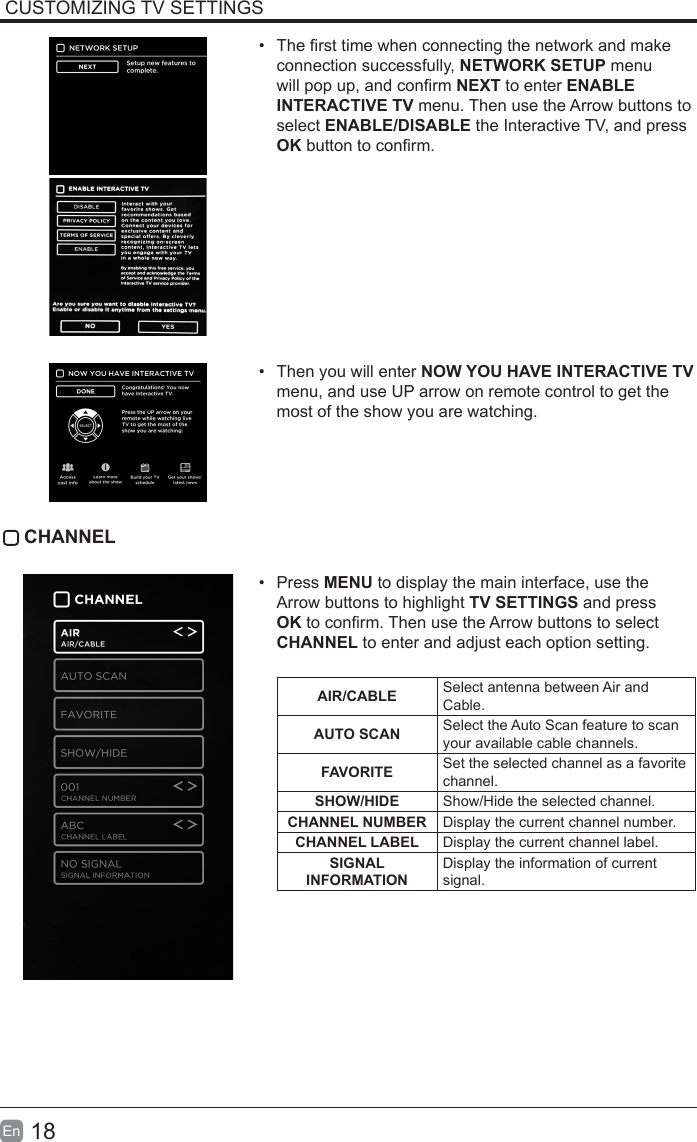 18En  CUSTOMIZING TV SETTINGS•  The rst time when connecting the network and make connection successfully, NETWORK SETUP menu will pop up, and conrm NEXT to enter ENABLE INTERACTIVE TV menu. Then use the Arrow buttons to select ENABLE/DISABLE the Interactive TV, and press OK button to conrm.•  Then you will enter NOW YOU HAVE INTERACTIVE TV menu, and use UP arrow on remote control to get the most of the show you are watching.CHANNEL•  Press MENU to display the main interface, use the Arrow buttons to highlight TV SETTINGS and press OK to conrm. Then use the Arrow buttons to select CHANNEL to enter and adjust each option setting. AIR/CABLE Select antenna between Air and Cable.AUTO SCAN Select the Auto Scan feature to scan your available cable channels.FAVORITE Set the selected channel as a favorite channel.SHOW/HIDE Show/Hide the selected channel.CHANNELNUMBER Display the current channel number.CHANNELLABEL Display the current channel label.SIGNALINFORMATION Display the information of current signal.