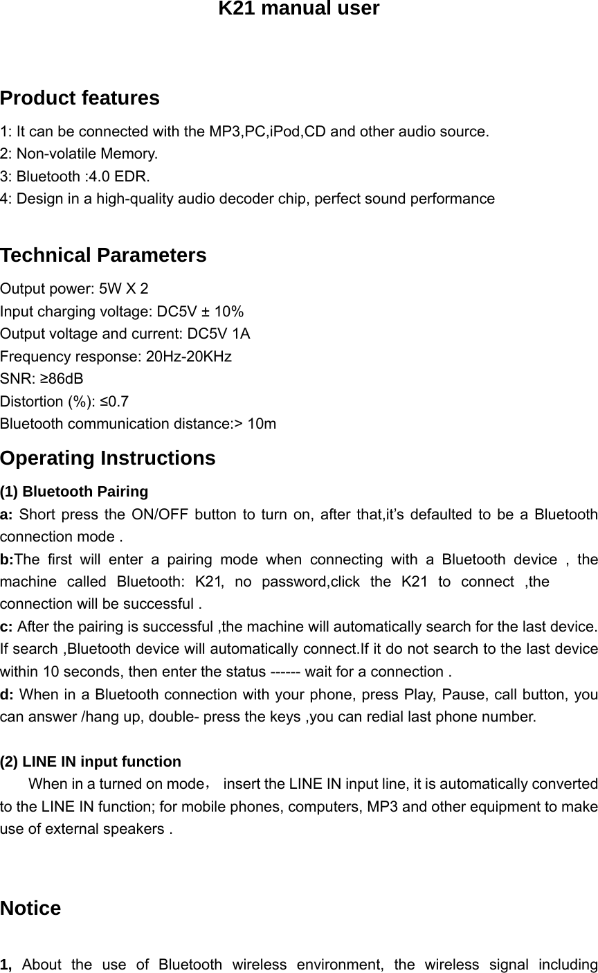 K21 manual user  Product features 1: It can be connected with the MP3,PC,iPod,CD and other audio source. 2: Non-volatile Memory. 3: Bluetooth :4.0 EDR. 4: Design in a high-quality audio decoder chip, perfect sound performance    Technical Parameters   Output power: 5W X 2   Input charging voltage: DC5V &plusmn; 10%   Output voltage and current: DC5V 1A   Frequency response: 20Hz-20KHz   SNR: &ge;86dB  Distortion (%): &le;0.7  Bluetooth communication distance:> 10m   Operating Instructions   (1) Bluetooth Pairing   a: Short press the ON/OFF button to turn on, after that,it&rsquo;s defaulted to be a Bluetooth connection mode . b:The first will enter a pairing mode when connecting with a Bluetooth device , the machine called Bluetooth: K21, no password,click the K21 to connect ,the connection will be successful . c: After the pairing is successful ,the machine will automatically search for the last device. If search ,Bluetooth device will automatically connect.If it do not search to the last device within 10 seconds, then enter the status ------ wait for a connection . d: When in a Bluetooth connection with your phone, press Play, Pause, call button, you can answer /hang up, double- press the keys ,you can redial last phone number.   (2) LINE IN input function          When in a turned on mode，  insert the LINE IN input line, it is automatically converted to the LINE IN function; for mobile phones, computers, MP3 and other equipment to make use of external speakers .    Notice  1, About the use of Bluetooth wireless environment, the wireless signal including 