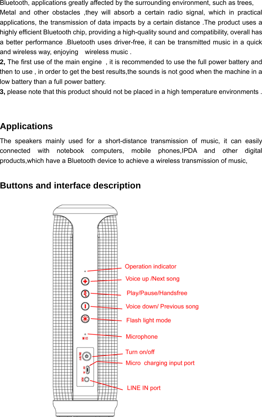 Bluetooth, applications greatly affected by the surrounding environment, such as trees, Metal and other obstacles ,they will absorb a certain radio signal, which in practical applications, the transmission of data impacts by a certain distance .The product uses a highly efficient Bluetooth chip, providing a high-quality sound and compatibility, overall has a better performance .Bluetooth uses driver-free, it can be transmitted music in a quick and wireless way, enjoying    wireless music . 2, The first use of the main engine , it is recommended to use the full power battery and then to use , in order to get the best results,the sounds is not good when the machine in a low battery than a full power battery. 3, please note that this product should not be placed in a high temperature environments .    Applications  The speakers mainly used for a short-distance transmission of music, it can easily connected with notebook computers, mobile phones,IPDA and other digital products,which have a Bluetooth device to achieve a wireless transmission of music,  Buttons and interface description  