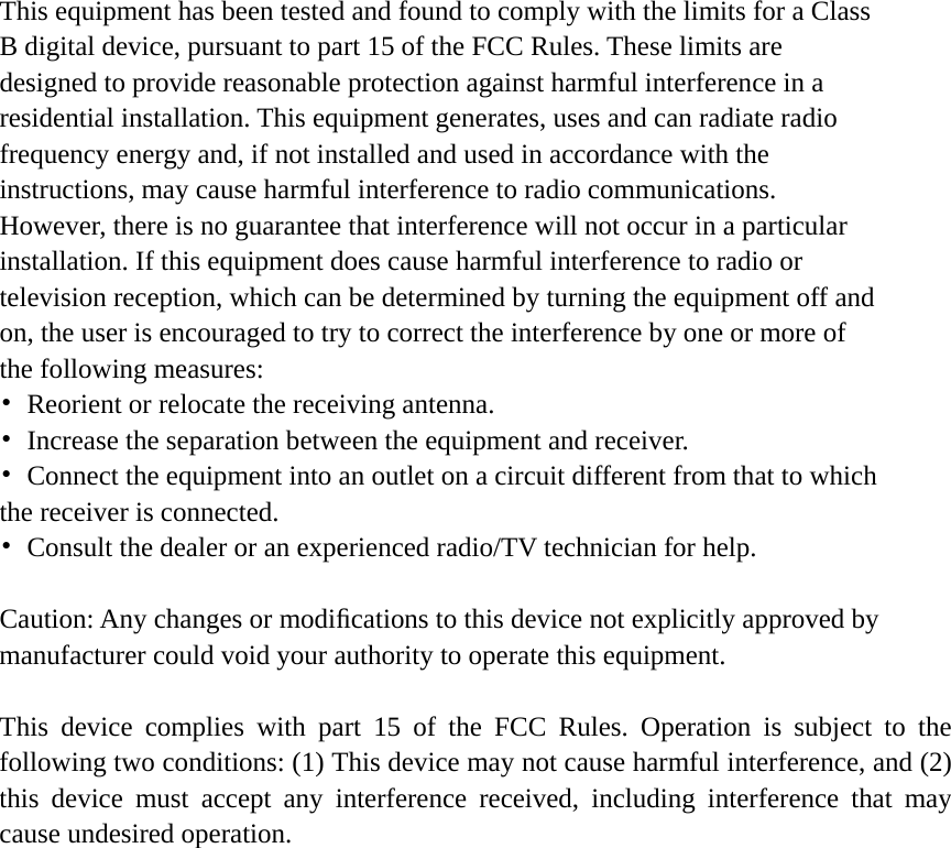 This equipment has been tested and found to comply with the limits for a Class B digital device, pursuant to part 15 of the FCC Rules. These limits are designed to provide reasonable protection against harmful interference in a residential installation. This equipment generates, uses and can radiate radio frequency energy and, if not installed and used in accordance with the instructions, may cause harmful interference to radio communications. However, there is no guarantee that interference will not occur in a particular installation. If this equipment does cause harmful interference to radio or television reception, which can be determined by turning the equipment off and on, the user is encouraged to try to correct the interference by one or more of the following measures: &bull;  Reorient or relocate the receiving antenna. &bull;  Increase the separation between the equipment and receiver. &bull;  Connect the equipment into an outlet on a circuit different from that to which the receiver is connected. &bull;  Consult the dealer or an experienced radio/TV technician for help.  Caution: Any changes or modiﬁcations to this device not explicitly approved by manufacturer could void your authority to operate this equipment.  This device complies with part 15 of the FCC Rules. Operation is subject to the following two conditions: (1) This device may not cause harmful interference, and (2) this device must accept any interference received, including interference that may cause undesired operation. 