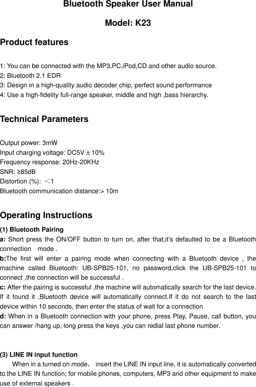 Bluetooth Speaker User Manual Model: K23 Product features  1: You can be connected with the MP3,PC,iPod,CD and other audio source. 2: Bluetooth 2.1 EDR 3: Design in a high-quality audio decoder chip, perfect sound performance   4: Use a high-fidelity full-range speaker, middle and high ,bass hierarchy.  Technical Parameters    Output power: 3mW Input charging voltage: DC5V &plusmn; 10% Frequency response: 20Hz-20KHz SNR: &ge;85dB   Distortion (%):  ＜1   Bluetooth communication distance:> 10m  Operating Instructions   (1) Bluetooth Pairing   a: Short press the ON/OFF button to turn on, after that,it&rsquo;s defaulted to be a Bluetooth connection    mode . b:The  first  will  enter  a  pairing  mode  when  connecting  with  a  Bluetooth  device  ,  the machine  called  Bluetooth:  UB-SPB25-101,  no  password,click  the  UB-SPB25-101  to connect ,the connection will be successful . c: After the pairing is successful ,the machine will automatically search for the last device. If  it  found  it  ,Bluetooth  device will automatically connect.If  it  do  not  search  to  the  last device within 10 seconds, then enter the status of wait for a connection   d: When in a Bluetooth connection with your phone, press Play, Pause, call button, you can answer /hang up, long press the keys ,you can redial last phone number.     (3) LINE IN input function          When in a turned on mode，  insert the LINE IN input line, it is automatically converted to the LINE IN function; for mobile phones, computers, MP3 and other equipment to make use of external speakers .    