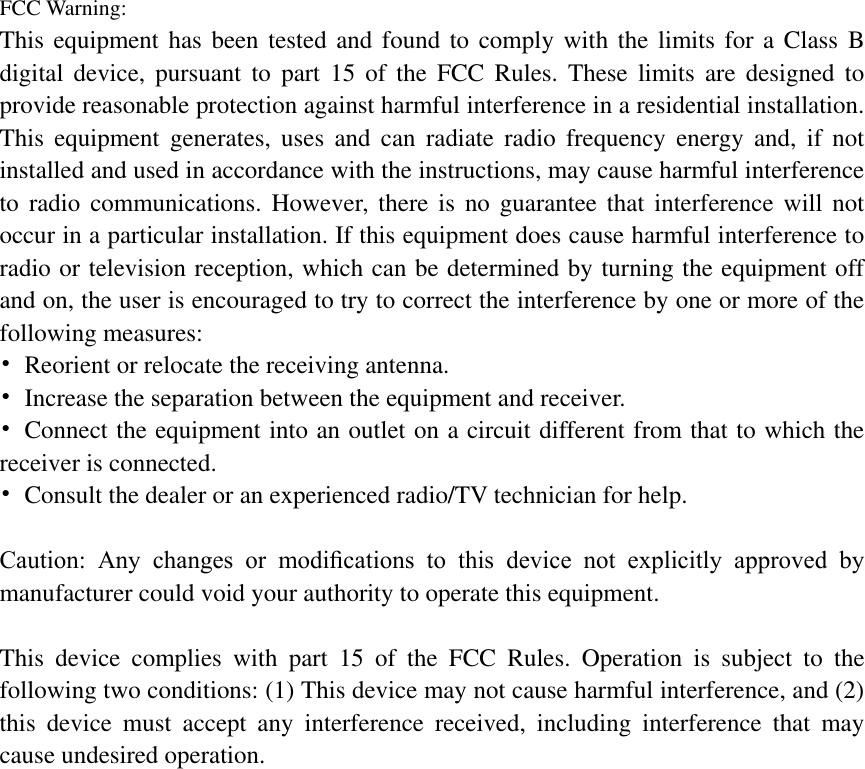 FCC Warning: This equipment has been tested and found to comply with the limits for a Class B digital  device,  pursuant  to  part  15 of  the  FCC  Rules. These  limits  are  designed  to provide reasonable protection against harmful interference in a residential installation. This  equipment  generates,  uses  and  can  radiate  radio  frequency  energy  and,  if  not installed and used in accordance with the instructions, may cause harmful interference to  radio communications.  However,  there  is  no guarantee that  interference will  not occur in a particular installation. If this equipment does cause harmful interference to radio or television reception, which can be determined by turning the equipment off and on, the user is encouraged to try to correct the interference by one or more of the following measures: &bull;  Reorient or relocate the receiving antenna. &bull;  Increase the separation between the equipment and receiver. &bull;  Connect the equipment into an outlet on a circuit different from that to which the receiver is connected. &bull;  Consult the dealer or an experienced radio/TV technician for help.  Caution:  Any  changes  or  modiﬁcations  to  this  device  not  explicitly  approved  by manufacturer could void your authority to operate this equipment.  This  device  complies  with  part  15  of  the  FCC  Rules.  Operation  is  subject  to  the following two conditions: (1) This device may not cause harmful interference, and (2) this  device  must  accept  any  interference  received,  including  interference  that  may cause undesired operation.  