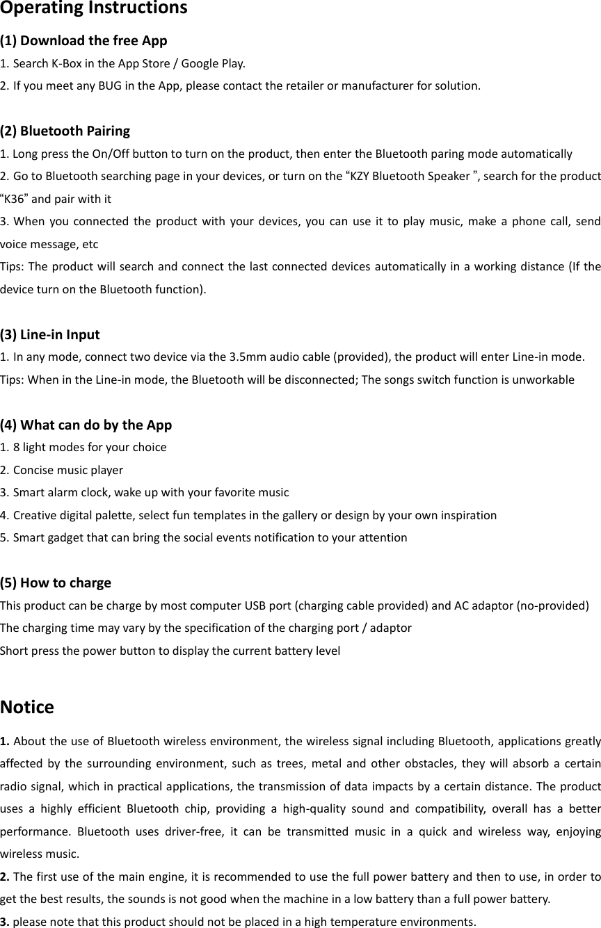 Operating Instructions (1) Download the free App   1. Search K-Box in the App Store / Google Play. 2. If you meet any BUG in the App, please contact the retailer or manufacturer for solution.    (2) Bluetooth Pairing   1. Long press the On/Off button to turn on the product, then enter the Bluetooth paring mode automatically   2. Go to Bluetooth searching page in your devices, or turn on the &ldquo;KZY Bluetooth Speaker &rdquo;, search for the product &ldquo;K36&rdquo; and pair with it 3. When  you connected  the  product  with  your devices, you  can  use  it  to  play  music,  make  a  phone  call,  send voice message, etc Tips: The product will search and connect the last connected devices automatically in a working distance (If the device turn on the Bluetooth function).  (3) Line-in Input   1. In any mode, connect two device via the 3.5mm audio cable (provided), the product will enter Line-in mode. Tips: When in the Line-in mode, the Bluetooth will be disconnected; The songs switch function is unworkable  (4) What can do by the App 1. 8 light modes for your choice   2. Concise music player   3. Smart alarm clock, wake up with your favorite music   4. Creative digital palette, select fun templates in the gallery or design by your own inspiration   5. Smart gadget that can bring the social events notification to your attention      (5) How to charge   This product can be charge by most computer USB port (charging cable provided) and AC adaptor (no-provided) The charging time may vary by the specification of the charging port / adaptor Short press the power button to display the current battery level  Notice 1. About the use of Bluetooth wireless environment, the wireless signal including Bluetooth, applications greatly affected  by  the  surrounding  environment,  such  as  trees,  metal and  other  obstacles, they  will  absorb  a  certain radio signal, which in practical applications, the transmission of data impacts by a certain distance. The product uses  a  highly  efficient  Bluetooth  chip,  providing  a  high-quality  sound  and  compatibility,  overall  has  a  better performance.  Bluetooth  uses  driver-free,  it  can  be  transmitted  music  in  a  quick  and  wireless  way,  enjoying wireless music. 2. The first use of the main engine, it is recommended to use the full power battery and then to use, in order to get the best results, the sounds is not good when the machine in a low battery than a full power battery. 3. please note that this product should not be placed in a high temperature environments.    
