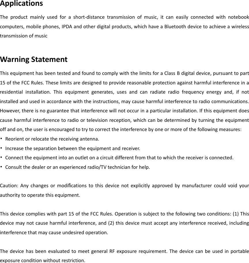 Applications The  product  mainly  used  for  a  short-distance  transmission  of  music,  it  can  easily  connected  with  notebook computers, mobile phones, IPDA and other digital products, which have a Bluetooth device to achieve a wireless transmission of music  Warning Statement This equipment has been tested and found to comply with the limits for a Class B digital device, pursuant to part 15 of the FCC Rules. These limits are designed to provide reasonable protection against harmful interference in a residential  installation.  This  equipment  generates,  uses  and  can  radiate  radio  frequency  energy  and,  if  not installed and used in accordance with the instructions, may cause harmful interference to radio communications. However, there is no guarantee that interference will not occur in a particular installation. If this equipment does cause harmful interference to radio or television reception, which can be determined by turning the equipment off and on, the user is encouraged to try to correct the interference by one or more of the following measures: &bull;  Reorient or relocate the receiving antenna. &bull;  Increase the separation between the equipment and receiver. &bull;  Connect the equipment into an outlet on a circuit different from that to which the receiver is connected. &bull;  Consult the dealer or an experienced radio/TV technician for help.  Caution:  Any  changes  or  modiﬁcations  to  this  device  not  explicitly  approved  by  manufacturer  could  void  your authority to operate this equipment.  This device complies with part 15 of the FCC Rules. Operation is subject to the following two conditions: (1) This device may not cause harmful interference, and (2) this device must accept any interference received, including interference that may cause undesired operation.  The  device  has  been  evaluated to  meet  general RF  exposure requirement.  The device  can  be  used  in  portable exposure condition without restriction.  