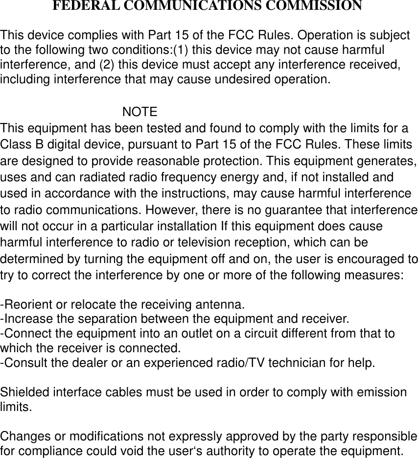  FEDERAL COMMUNICATIONS COMMISSIONThis device complies with Part 15 of the FCC Rules. Operation is subjectto the following two conditions:(1) this device may not cause harmfulinterference, and (2) this device must accept any interference received,including interference that may cause undesired operation.NOTEThis equipment has been tested and found to comply with the limits for aClass B digital device, pursuant to Part 15 of the FCC Rules. These limitsare designed to provide reasonable protection. This equipment generates,uses and can radiated radio frequency energy and, if not installed andused in accordance with the instructions, may cause harmful interferenceto radio communications. However, there is no guarantee that interferencewill not occur in a particular installation If this equipment does causeharmful interference to radio or television reception, which can bedetermined by turning the equipment off and on, the user is encouraged totry to correct the interference by one or more of the following measures:-Reorient or relocate the receiving antenna.-Increase the separation between the equipment and receiver.-Connect the equipment into an outlet on a circuit different from that towhich the receiver is connected.-Consult the dealer or an experienced radio/TV technician for help.Shielded interface cables must be used in order to comply with emissionlimits.Changes or modifications not expressly approved by the party responsiblefor compliance could void the user‘s authority to operate the equipment.