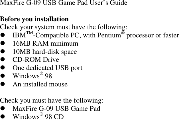 MaxFire G-09 USB Game Pad User’s GuideBefore you installationCheck your system must have the following: IBMTM-Compatible PC, with Pentium® processor or faster 16MB RAM minimum 10MB hard-disk space CD-ROM Drive One dedicated USB port Windows® 98 An installed mouseCheck you must have the following: MaxFire G-09 USB Game Pad Windows® 98 CD