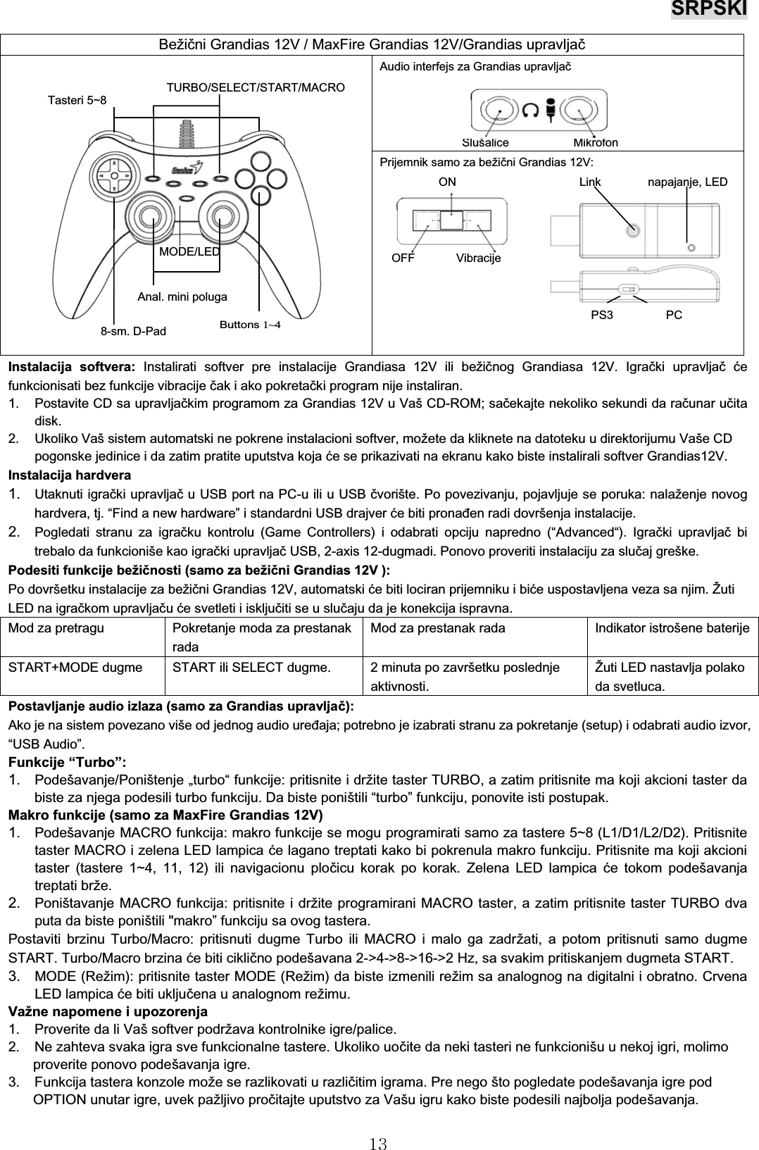 SRPSKI13Instalacija softvera: Instalirati softver pre instalacije Grandiasa 12V ili bežičnog Grandiasa 12V. Igrački upravljačćefunkcionisati bez funkcije vibracije čak i ako pokretački program nije instaliran.1. Postavite CD sa upravljačkim programom za Grandias 12V u VašCD-ROM; sačekajte nekoliko sekundi da računar učitadisk.2. Ukoliko Vaš sistem automatski ne pokrene instalacioni softver, možete da kliknete na datoteku u direktorijumu VašeCDpogonske jedinice i da zatim pratite uputstva koja će se prikazivati na ekranu kako biste instalirali softver Grandias12V.Instalacija hardvera1. Utaknuti igrački upravljaču USB port na PC-u ili u USB čvorište. Po povezivanju, pojavljuje se poruka: nalaženje novoghardvera, tj. “Find a new hardware” i standardni USB drajver će biti pronađen radi dovršenja instalacije.2. Pogledati stranu za igračku kontrolu (Game Controllers) i odabrati opciju napredno (“Advanced“). Igrački upravljačbitrebalo da funkcioniše kao igrački upravljač USB, 2-axis 12-dugmadi. Ponovo proveriti instalaciju za slučaj greške.Podesiti funkcije bežičnosti (samo za bežični Grandias 12V ): Po dovršetku instalacije za bežični Grandias 12V, automatski će biti lociran prijemniku i biće uspostavljena veza sa njim. ŽutiLED na igračkom upravljačuće svetleti i isključiti se u slučaju da je konekcija ispravna.Mod za pretragu Pokretanje moda za prestanakradaMod za prestanak rada Indikator istrošene baterijeSTART+MODE dugme START ili SELECT dugme. 2 minuta po završetku poslednjeaktivnosti.Žuti LED nastavlja polakoda svetluca.Postavljanje audio izlaza (samo za Grandias upravljač):Ako je na sistem povezano više od jednog audio uređaja; potrebno je izabrati stranu za pokretanje (setup) i odabrati audio izvor,“USB Audio”.Funkcije “Turbo”:1. Podešavanje/Poništenje „turbo“funkcije: pritisnite i držite taster TURBO, a zatim pritisnite ma koji akcioni taster dabiste za njega podesili turbo funkciju. Da biste poništili “turbo” funkciju, ponovite isti postupak.Makro funkcije (samo za MaxFire Grandias 12V)1. Podešavanje MACRO funkcija: makro funkcije se mogu programirati samo za tastere 5~8 (L1/D1/L2/D2). Pritisnitetaster MACRO i zelena LED lampica će lagano treptati kako bi pokrenula makro funkciju. Pritisnite ma koji akcionitaster (tastere 1~4, 11, 12) ili navigacionu pločicu korak po korak. Zelena LED lampica će tokom podešavanjatreptati brže.2. Poništavanje MACRO funkcija: pritisnite i držite programirani MACRO taster, a zatim pritisnite taster TURBO dvaputa da biste poništili &quot;makro” funkciju sa ovog tastera.Postaviti brzinu Turbo/Macro: pritisnuti dugme Turbo ili MACRO i malo ga zadržati, a potom pritisnuti samo dugmeSTART. Turbo/Macro brzina će biti ciklično podešavana 2-&gt;4-&gt;8-&gt;16-&gt;2 Hz, sa svakim pritiskanjem dugmeta START.3. MODE (Režim): pritisnite taster MODE (Režim) da biste izmenili režim sa analognog na digitalni i obratno. CrvenaLED lampica će biti uključena u analognom režimu.Važne napomene i upozorenja1. Proverite da li Vaš softver podržava kontrolnike igre/palice.2. Ne zahteva svaka igra sve funkcionalne tastere. Ukoliko uočite da neki tasteri ne funkcionišu u nekoj igri, molimoproverite ponovo podešavanja igre.3. Funkcija tastera konzole može se razlikovati u različitim igrama. Pre nego što pogledate podešavanja igre pod OPTION unutar igre, uvek pažljivo pročitajte uputstvo za Vašu igru kako biste podesili najbolja podešavanja.Bežični Grandias 12V / MaxFire Grandias 12V/Grandias upravljačAudio interfejs za Grandias upravljačSlušalice MikrofonPrijemnik samo za bežični Grandias 12V: ON Link napajanje, LEDOFF VibracijePS3 PCButtons1~48-sm. D-Pad MODE/LEDAnal. mini polugaTasteri 5~8TURBO/SELECT/START/MACRO