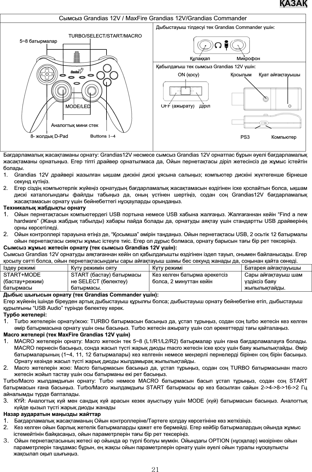 ҚАЗАҚ21Бағдарламалық жасақтаманы орнату: Grandias12V несмесе сымсыз Grandias 12V орнатпас бұрын əуелі бағдарламалықжасақтаманы орнатыңыз.Егер тіпті драйвер орнатылмаса да,Ойын пернетақтасы діріл жетесінсіз де жұмыс істейтінболады.1. Grandias 12V драйвері жазылған ықшам дискіні дискі ұясына салыңыз;компьютер дискіні жүктегенше бірнешесекунд күтіңіз.2. Егер сіздің компьютерлік жүйеңіз орнатудың бағдарламалық жасақтамасын өздігінен іске қоспайтын болса,ықшамдискі каталогындағы файлды табыңыз да,оның үстінен шертіңіз,содан соң Grandias12V бағдарламалықжасақтамасын орнату үшін бейнебеттегі нұсқауларды орындаңыз.Техникалық жабдықты орнату1. Ойын пернетақтасын компьютердегі USB портына немесе USB хабына жалғаңыз.Жалғағаннан кейін “Find a newhardware” (Жаңа жабдық табылды)хабары пайда болады да,орнатуды аяқтау үшін стандартты USB драйверініңорны көрсетіледі.2. Ойын контроллері тарауына өтіңіз де,“Қосымша” əмірін таңдаңыз.Ойын пернетақтасы USB, 2 осьтік 12 батырмалыойын пернетақтасы сияқты жұмыс істеуге тиіс.Егер ол дұрыс болмаса,орнату барысын тағы бір рет тексеріңіз.Сымсыз жұмыс жетесін орнату (тек сымсыз Grandias 12V үшін):Сымсыз Grandias 12V орнатуды аяқтағаннан кейін ол қабылдағышты өздігінен іздеп тауып,онымен байланысады.Егерқосылу сəтті болса,ойын пернетақтасындағы сары айғақтауыш шамы бес секунд жанады да,соңынан қайта сөнеді.Іздеу режимiКүту режимін ояту Күту режимiБатарея айғақтауышыSTART+MODE(бастау+режим)батырмасыSTART (бастау)батырмасыне SELECT (бөлектеу)батырмасы.Кез келген батырма əрекетсізболса,2минуттан кейінСары айғақтауыш шамүздіксіз баяужыпылықтайды.Дыбыс шығысын орнату (тек Grandias Commander үшін):Егер жүйенің ішінде біреуден артық дыбыстауыш құрылғы болса;дыбыстауыш орнату бейнебетіне өтіп,дыбыстауышқұрылғыны “USB Audio” түрінде бөлектеу керек.Турбо жетелері:1. Turbo жетелерін орнату/жою: TURBO батырмасын басыңыз да,ұстап тұрыңыз,содан соң turbo жетесін кез келгенəмір батырмасына орнату үшін оны басыңыз. Turbo жетесін ажырату үшін сол əрекеттерді тағы қайталаңыз.Macro жетелері (тек MaxFire Grandias 12V үшін)1. MACRO жетелерін орнату: Macro жетесін тек 5~8 (L1/R1/L2/R2) батырмалар үшін ғана бағдарламалауға болады.MACRO пернесін басыңыз,сонда жасыл түсті жарық диоды macro жетесін іске қосу үшін баяу жыпылықтайды.Əмірбатырмаларының (1~4, 11, 12 батырмалары)кез келгенін немесе меңзерлі пернелерді бірінен соң бірін басыңыз.Орнату кезінде жасыл түсті жарық диоды жылдамырақ жыпылықтайды.2. Macro жетелерін жою:Macroбатырмасын басыңыз да,ұстап тұрыңыз,содан соң TURBO батырмасынан macroжетесін жойып тастау үшін осы батырманы екі рет басыңыз.Turbo/Macro жылдамдығын орнату:Turboнемесе MACRO батырмасын басып ұстап тұрыңыз,содан соң STARTбатырмасын ғана басыңыз. Turbo/Macro жылдамдығы START батырмасы əр кез басылған сайын 2-&gt;4-&gt;8-&gt;16-&gt;2 Гцайналымды түрде бапталады.3. КҮЙ:Аналогтық күй мен сандық күй арасын кезек ауыстыру үшін MODE (күй)батырмасын басыңыз.Аналогтықкүйде қызыл түсті жарық диоды жанадыНазар аударатын маңызды жайттар1. Бағдарламалық жасақтаманың Ойын контроллеріне/Тəртеге қолдау көрсетініне көз жеткізіңіз.2. Кез келген ойын барлық жетелік батырмаларды қажет ете бермейді.Егер кейбір батырмалардың ойында жұмысістемейтінін байқасаңыз,ойын параметрлерін тағы бір рет тексеріңіз.3. Ойын пернетақтасының жетесі əр ойында əр түрлі болуы мүмкін.Ойындағы OPTION (нұсқалар)мəзірінен ойынпараметрлерін таңдамас бұрын,ең жақсы ойын параметрлерін орнату үшін əуелі ойын туралы нұсқаулықтыжақсылап оқып шығыңыз.Сымсыз Grandias 12V / MaxFire Grandias 12V/Grandias CommanderДыбыстауыш тілдесуі тек Grandias Commander үшін:Құлаққап МикрофонҚабылдағыш тек сымсыз Grandias 12V үшін:ON (қосу)Қосылым Қуат айғақтауышыOFF (ажырату)ДірілPS3 КомпьютерButtons1~48- жолдық D-PadMODE/LEDАналогтық мини стек5~8 батырмаларTURBO/SELECT/START/MACRO