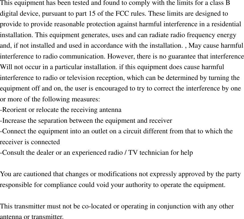  This equipment has been tested and found to comply with the limits for a class B digital device, pursuant to part 15 of the FCC rules. These limits are designed to provide to provide reasonable protection against harmful interference in a residential installation. This equipment generates, uses and can radiate radio frequency energy and, if not installed and used in accordance with the installation. , May cause harmful interference to radio communication. However, there is no guarantee that interference Will not occur in a particular installation. if this equipment does cause harmful interference to radio or television reception, which can be determined by turning the equipment off and on, the user is encouraged to try to correct the interference by one or more of the following measures: -Reorient or relocate the receiving antenna -Increase the separation between the equipment and receiver -Connect the equipment into an outlet on a circuit different from that to which the receiver is connected -Consult the dealer or an experienced radio / TV technician for help  You are cautioned that changes or modifications not expressly approved by the party responsible for compliance could void your authority to operate the equipment.    This transmitter must not be co-located or operating in conjunction with any other antenna or transmitter.  