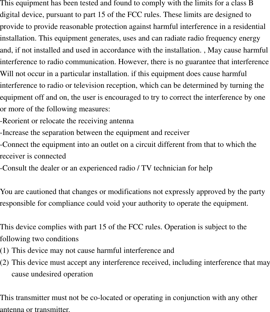 This equipment has been tested and found to comply with the limits for a class B digital device, pursuant to part 15 of the FCC rules. These limits are designed to provide to provide reasonable protection against harmful interference in a residential installation. This equipment generates, uses and can radiate radio frequency energy and, if not installed and used in accordance with the installation. , May cause harmful interference to radio communication. However, there is no guarantee that interference Will not occur in a particular installation. if this equipment does cause harmful interference to radio or television reception, which can be determined by turning the equipment off and on, the user is encouraged to try to correct the interference by one or more of the following measures: -Reorient or relocate the receiving antenna -Increase the separation between the equipment and receiver -Connect the equipment into an outlet on a circuit different from that to which the receiver is connected -Consult the dealer or an experienced radio / TV technician for help    You are cautioned that changes or modifications not expressly approved by the party responsible for compliance could void your authority to operate the equipment.    This device complies with part 15 of the FCC rules. Operation is subject to the following two conditions (1) This device may not cause harmful interference and   (2) This device must accept any interference received, including interference that may cause undesired operation    This transmitter must not be co-located or operating in conjunction with any other antenna or transmitter.  