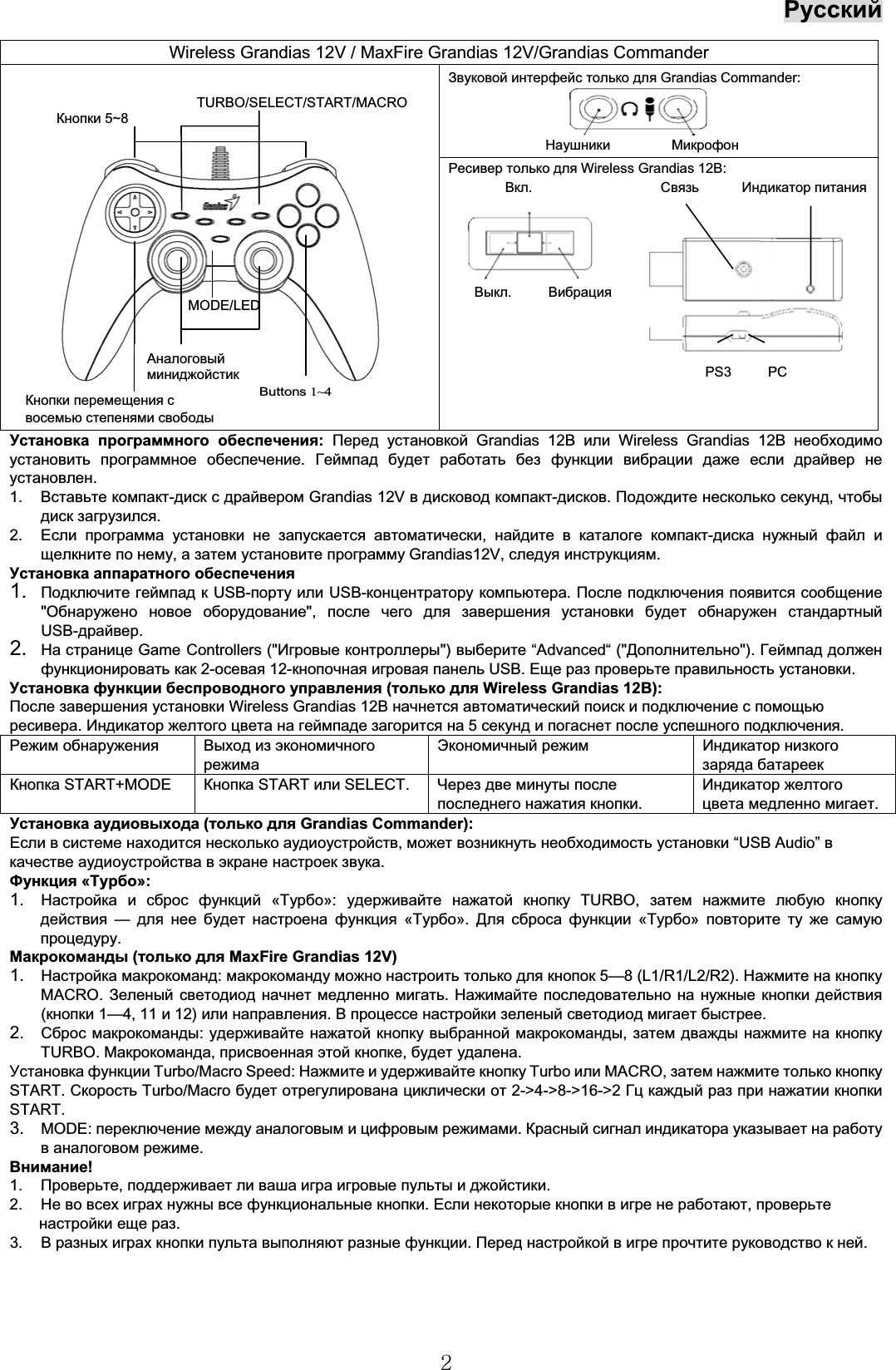 Русский2Установка программного обеспечения: Перед установкой Grandias 12ВилиWireless Grandias 12В необходимоустановить программное обеспечение.Геймпад будет работать без функции вибрации даже если драйвер неустановлен.1. Вставьте компакт-диск с драйвером Grandias 12V в дисковод компакт-дисков.Подождите несколько секунд,чтобыдиск загрузился.2. Если программа установки не запускается автоматически,найдите в каталоге компакт-диска нужный файл ищелкните по нему,а затем установите программу Grandias12V, следуя инструкциям.Установка аппаратного обеспечения1. Подключите геймпад к USB-порту или USB-концентратору компьютера.После подключения появится сообщение&quot;Обнаружено новое оборудование&quot;, после чего для завершения установки будет обнаружен стандартныйUSB-драйвер.2. На странице Game Controllers (&quot;Игровые контроллеры&quot;) выберите “Advanced“(&quot;Дополнительно&quot;). Геймпад долженфункционировать как 2-осевая 12-кнопочная игровая панель USB. Еще раз проверьте правильность установки.Установка функции беспроводного управления (только для Wireless Grandias 12В):После завершения установки Wireless Grandias 12В начнется автоматический поиск и подключение с помощьюресивера.Индикатор желтого цвета на геймпаде загорится на 5секунд и погаснет после успешного подключения.Режим обнаружения Выход из экономичногорежимаЭкономичный режим Индикатор низкогозаряда батареекКнопка START+MODE Кнопка START или SELECT. Через две минуты послепоследнего нажатия кнопки.Индикатор желтогоцвета медленно мигает.Установка аудиовыхода (только для Grandias Commander):Если в системе находится несколько аудиоустройств,может возникнуть необходимость установки “USB Audio”вкачестве аудиоустройства в экране настроек звука.Функция «Турбо»:1. Настройка и сброс функций «Турбо»:удерживайте нажатой кнопку TURBO, затем нажмите любую кнопкудействия — для нее будет настроена функция «Турбо».Для сброса функции «Турбо» повторите ту же самуюпроцедуру.Макрокоманды (только для MaxFire Grandias 12V)1. Настройка макрокоманд:макрокоманду можно настроить только для кнопок 5—8 (L1/R1/L2/R2). Нажмите на кнопкуMACRO. Зеленый светодиод начнет медленно мигать.Нажимайте последовательно на нужные кнопки действия(кнопки 1—4, 11 и12) или направления.В процессе настройки зеленый светодиод мигает быстрее.2. Сброс макрокоманды:удерживайте нажатой кнопку выбранной макрокоманды,затем дважды нажмите на кнопкуTURBO. Макрокоманда,присвоенная этой кнопке,будет удалена.Установка функции Turbo/Macro Speed: Нажмите и удерживайте кнопку Turbo или MACRO, затем нажмите только кнопкуSTART. Скорость Turbo/Macro будет отрегулирована циклически от 2-&gt;4-&gt;8-&gt;16-&gt;2 Гц каждый раз при нажатии кнопкиSTART.3. MODE: переключение между аналоговым и цифровым режимами.Красный сигнал индикатора указывает на работув аналоговом режиме.Внимание!1. Проверьте,поддерживает ли ваша игра игровые пульты и джойстики.2. Не во всех играх нужны все функциональные кнопки.Если некоторые кнопки в игре не работают,проверьтенастройки еще раз.3. В разных играх кнопки пульта выполняют разные функции.Перед настройкой в игре прочтите руководство к ней.Wireless Grandias 12V / MaxFire Grandias 12V/Grandias CommanderЗвуковой интерфейс только для Grandias Commander:Наушники МикрофонРесивер только для Wireless Grandias 12В:Вкл.Связь Индикатор питанияВыкл.ВибрацияPS3 PCButtons1~4Кнопки перемещения свосемью степенями свободыMODE/LEDАналоговыйминиджойстикКнопки 5~8TURBO/SELECT/START/MACRO