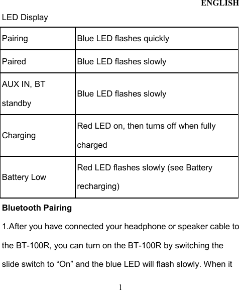 ENGLISH  1 LED Display Pairing  Blue LED flashes quickly   Paired  Blue LED flashes slowly AUX IN, BT standby Blue LED flashes slowly Charging Red LED on, then turns off when fully charged Battery Low   Red LED flashes slowly (see Battery recharging) Bluetooth Pairing   1.After you have connected your headphone or speaker cable to the BT-100R, you can turn on the BT-100R by switching the slide switch to “On” and the blue LED will flash slowly. When it 