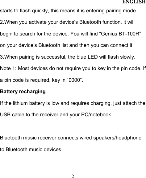 ENGLISH  2 starts to flash quickly, this means it is entering pairing mode. 2.When you activate your device&apos;s Bluetooth function, it will begin to search for the device. You will find “Genius BT-100R” on your device&apos;s Bluetooth list and then you can connect it.   3.When pairing is successful, the blue LED will flash slowly.   Note 1: Most devices do not require you to key in the pin code. If a pin code is required, key in “0000”. Battery recharging If the lithium battery is low and requires charging, just attach the USB cable to the receiver and your PC/notebook.  Bluetooth music receiver connects wired speakers/headphone to Bluetooth music devices    