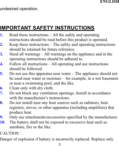 ENGLISH  5 undesired operation.  IMPORTANT SAFETY INSTRUCTIONS 1. Read these instructions – All the safety and operating instructions should be read before this product is operated.   2. Keep these instructions – The safety and operating instructions should be retained for future reference.   3. Heed all warnings – All warnings on the appliance and in the operating instructions should be adhered to.   4. Follow all instructions – All operating and use instructions should be followed.   5. Do not use this apparatus near water – The appliance should not be used near water or moisture – for example, in a wet basement or near a swimming pool, and the like. 6. Clean only with dry cloth. 7. Do not block any ventilation openings. Install in accordance with the manufacture’s instructions. 8. Do not install near any heat sources such as radiators, heat registers, stoves, or other apparatus (including amplifiers) that produce heat.   9. Only use attachments/accessories specified by the manufacturer. 10. The battery shall not be exposed to excessive heat such as sunshine, fire or the like. CAUTION： Danger of explosion if battery is incorrectly replaced. Replace only 