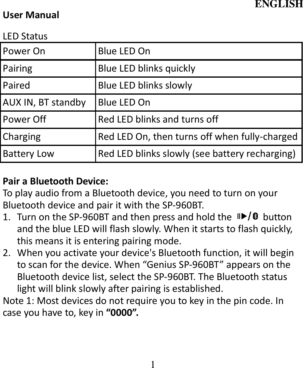 ENGLISH  1 User Manual  LED Status Power On  Blue LED On Pairing  Blue LED blinks quickly Paired  Blue LED blinks slowly AUX IN, BT standby  Blue LED On Power Off  Red LED blinks and turns off   Charging  Red LED On, then turns off when fully-charged Battery Low    Red LED blinks slowly (see battery recharging)  Pair a Bluetooth Device:   To play audio from a Bluetooth device, you need to turn on your Bluetooth device and pair it with the SP-960BT. 1. Turn on the SP-960BT and then press and hold the    button and the blue LED will flash slowly. When it starts to flash quickly, this means it is entering pairing mode. 2. When you activate your device&apos;s Bluetooth function, it will begin to scan for the device. When “Genius SP-960BT” appears on the Bluetooth device list, select the SP-960BT. The Bluetooth status light will blink slowly after pairing is established.   Note 1: Most devices do not require you to key in the pin code. In case you have to, key in “0000”. 