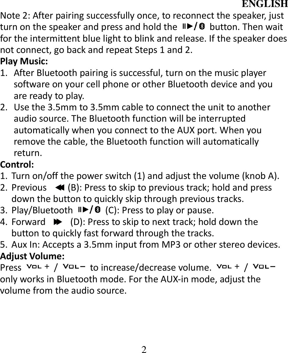 ENGLISH  2 Note 2: After pairing successfully once, to reconnect the speaker, just turn on the speaker and press and hold the    button. Then wait for the intermittent blue light to blink and release. If the speaker does not connect, go back and repeat Steps 1 and 2.   Play Music:   1. After Bluetooth pairing is successful, turn on the music player software on your cell phone or other Bluetooth device and you are ready to play. 2. Use the 3.5mm to 3.5mm cable to connect the unit to another audio source. The Bluetooth function will be interrupted automatically when you connect to the AUX port. When you remove the cable, the Bluetooth function will automatically return. Control: 1. Turn on/off the power switch (1) and adjust the volume (knob A). 2. Previous  (B): Press to skip to previous track; hold and press down the button to quickly skip through previous tracks. 3. Play/Bluetooth    (C): Press to play or pause. 4. Forward    (D): Press to skip to next track; hold down the button to quickly fast forward through the tracks.   5. Aux In: Accepts a 3.5mm input from MP3 or other stereo devices.   Adjust Volume:   Press    /    to increase/decrease volume.    /   only works in Bluetooth mode. For the AUX-in mode, adjust the volume from the audio source.   