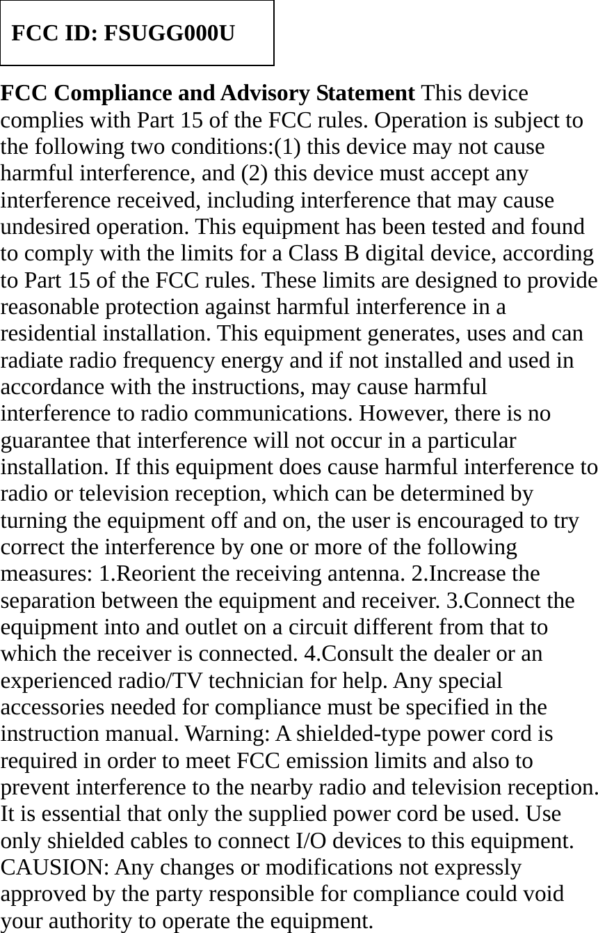     FCC Compliance and Advisory Statement This device complies with Part 15 of the FCC rules. Operation is subject to the following two conditions:(1) this device may not cause harmful interference, and (2) this device must accept any interference received, including interference that may cause undesired operation. This equipment has been tested and found to comply with the limits for a Class B digital device, according to Part 15 of the FCC rules. These limits are designed to provide reasonable protection against harmful interference in a residential installation. This equipment generates, uses and can radiate radio frequency energy and if not installed and used in accordance with the instructions, may cause harmful interference to radio communications. However, there is no guarantee that interference will not occur in a particular installation. If this equipment does cause harmful interference to radio or television reception, which can be determined by turning the equipment off and on, the user is encouraged to try correct the interference by one or more of the following measures: 1.Reorient the receiving antenna. 2.Increase the separation between the equipment and receiver. 3.Connect the equipment into and outlet on a circuit different from that to which the receiver is connected. 4.Consult the dealer or an experienced radio/TV technician for help. Any special accessories needed for compliance must be specified in the instruction manual. Warning: A shielded-type power cord is required in order to meet FCC emission limits and also to prevent interference to the nearby radio and television reception. It is essential that only the supplied power cord be used. Use only shielded cables to connect I/O devices to this equipment. CAUSION: Any changes or modifications not expressly approved by the party responsible for compliance could void your authority to operate the equipment. FCC ID: FSUGG000U 