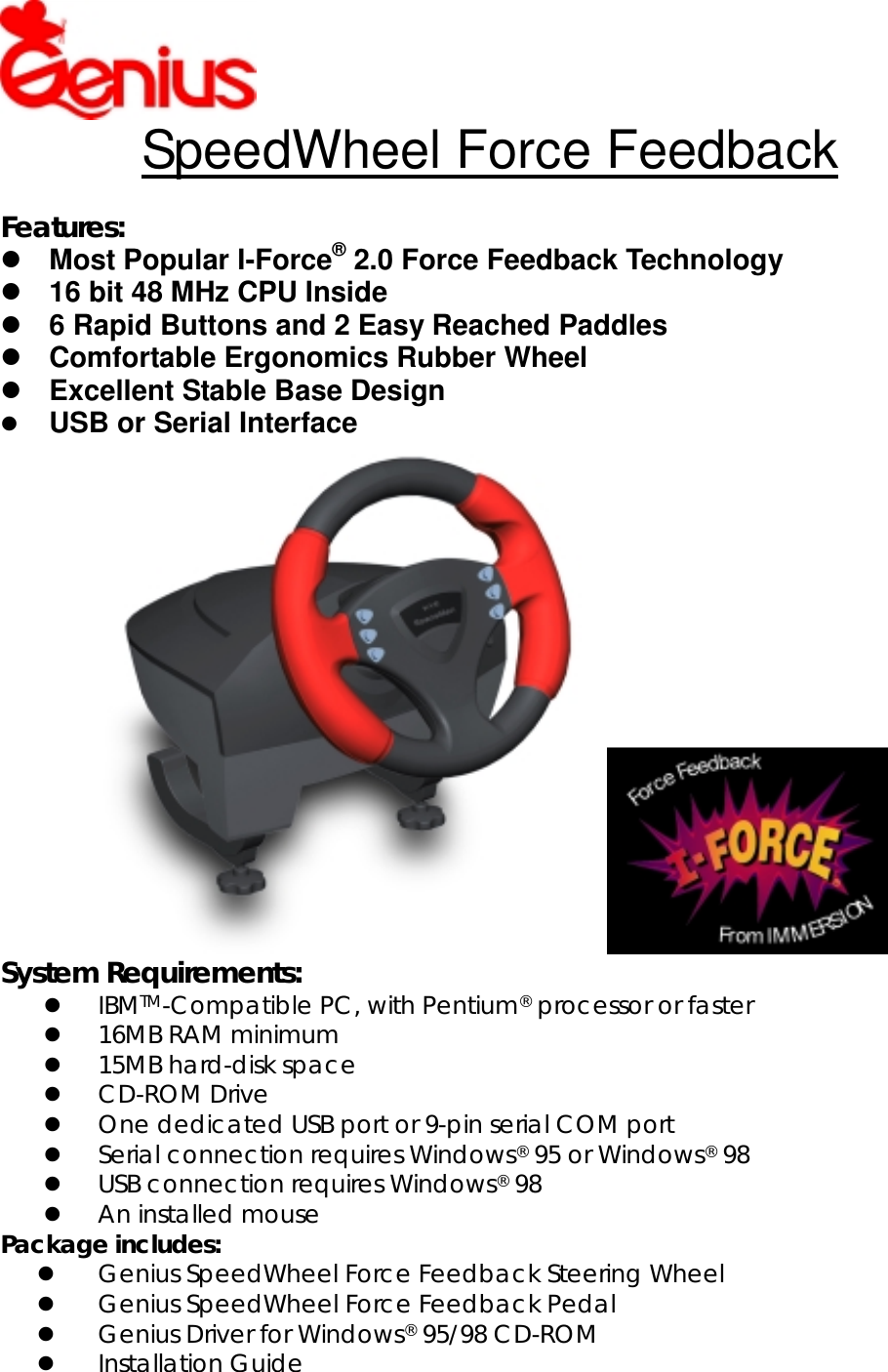 SpeedWheel Force FeedbackFeatures: Most Popular I-Force® 2.0 Force Feedback Technology 16 bit 48 MHz CPU Inside 6 Rapid Buttons and 2 Easy Reached Paddles Comfortable Ergonomics Rubber Wheel Excellent Stable Base Design USB or Serial InterfaceSystem Requirements: IBMTM-Compatible PC, with Pentium® processor or faster 16MB RAM minimum 15MB hard-disk space CD-ROM Drive One dedicated USB port or 9-pin serial COM port Serial connection requires Windows® 95 or Windows® 98 USB connection requires Windows® 98 An installed mousePackage includes: Genius SpeedWheel Force Feedback Steering Wheel Genius SpeedWheel Force Feedback Pedal Genius Driver for Windows® 95/98 CD-ROM Installation Guide