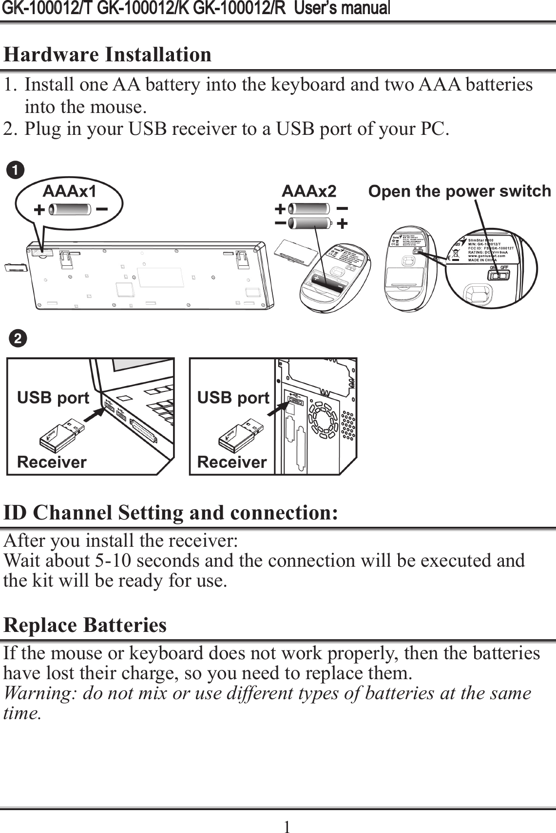    1Hardware Installation 1. Install one AA battery into the keyboard and two AAA batteries into the mouse. 2. Plug in your USB receiver to a USB port of your PC.    ID Channel Setting and connection: After you install the receiver: Wait about 5-10 seconds and the connection will be executed and the kit will be ready for use.  Replace Batteries If the mouse or keyboard does not work properly, then the batteries have lost their charge, so you need to replace them. Warning: do not mix or use different types of batteries at the same time.  GK-100012/T GK-100012/K GK-100012/R  User’s manual