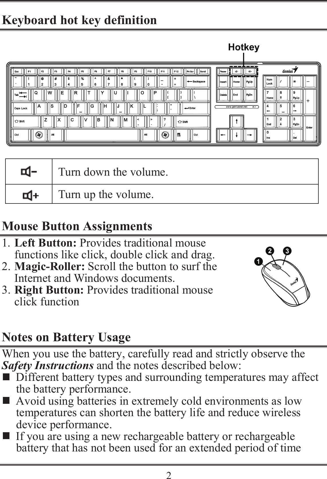    2Keyboard hot key definition   Turn down the volume.  Turn up the volume.  Mouse Button Assignments 1. Left Button: Provides traditional mouse functions like click, double click and drag. 2. Magic-Roller: Scroll the button to surf the Internet and Windows documents. 3. Right Button: Provides traditional mouse click function  Notes on Battery Usage When you use the battery, carefully read and strictly observe the Safety Instructions and the notes described below:  Different battery types and surrounding temperatures may affect the battery performance.  Avoid using batteries in extremely cold environments as low temperatures can shorten the battery life and reduce wireless device performance.  If you are using a new rechargeable battery or rechargeable battery that has not been used for an extended period of time 