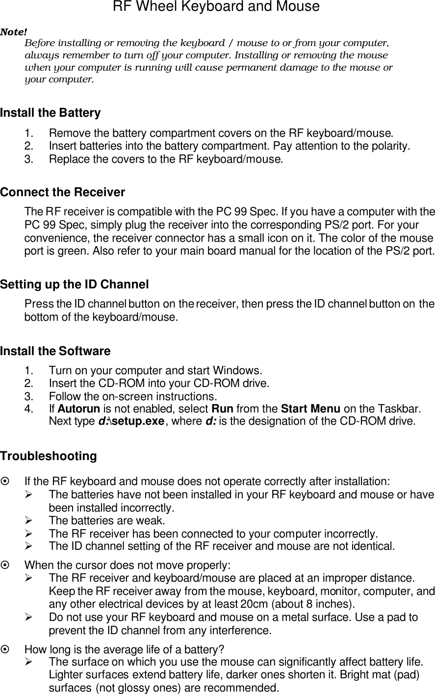 RF Wheel Keyboard and Mouse  Note! Before installing or removing the keyboard / mouse to or from your computer, always remember to turn off your computer. Installing or removing the mouse when your computer is running will cause permanent damage to the mouse or your computer.  Install the Battery 1. Remove the battery compartment covers on the RF keyboard/mouse. 2. Insert batteries into the battery compartment. Pay attention to the polarity. 3. Replace the covers to the RF keyboard/mouse.  Connect the Receiver The RF receiver is compatible with the PC 99 Spec. If you have a computer with the PC 99 Spec, simply plug the receiver into the corresponding PS/2 port. For your convenience, the receiver connector has a small icon on it. The color of the mouse port is green. Also refer to your main board manual for the location of the PS/2 port.  Setting up the ID Channel Press the ID channel button on the receiver, then press the ID channel button on the bottom of the keyboard/mouse.  Install the Software 1. Turn on your computer and start Windows. 2. Insert the CD-ROM into your CD-ROM drive. 3. Follow the on-screen instructions. 4. If Autorun is not enabled, select Run from the Start Menu on the Taskbar. Next type d:\setup.exe, where d: is the designation of the CD-ROM drive.  Troubleshooting ¤ If the RF keyboard and mouse does not operate correctly after installation: Ø The batteries have not been installed in your RF keyboard and mouse or have been installed incorrectly. Ø The batteries are weak. Ø The RF receiver has been connected to your computer incorrectly. Ø The ID channel setting of the RF receiver and mouse are not identical.  ¤ When the cursor does not move properly: Ø The RF receiver and keyboard/mouse are placed at an improper distance. Keep the RF receiver away from the mouse, keyboard, monitor, computer, and any other electrical devices by at least 20cm (about 8 inches). Ø Do not use your RF keyboard and mouse on a metal surface. Use a pad to prevent the ID channel from any interference. ¤ How long is the average life of a battery? Ø The surface on which you use the mouse can significantly affect battery life. Lighter surfaces extend battery life, darker ones shorten it. Bright mat (pad) surfaces (not glossy ones) are recommended. 