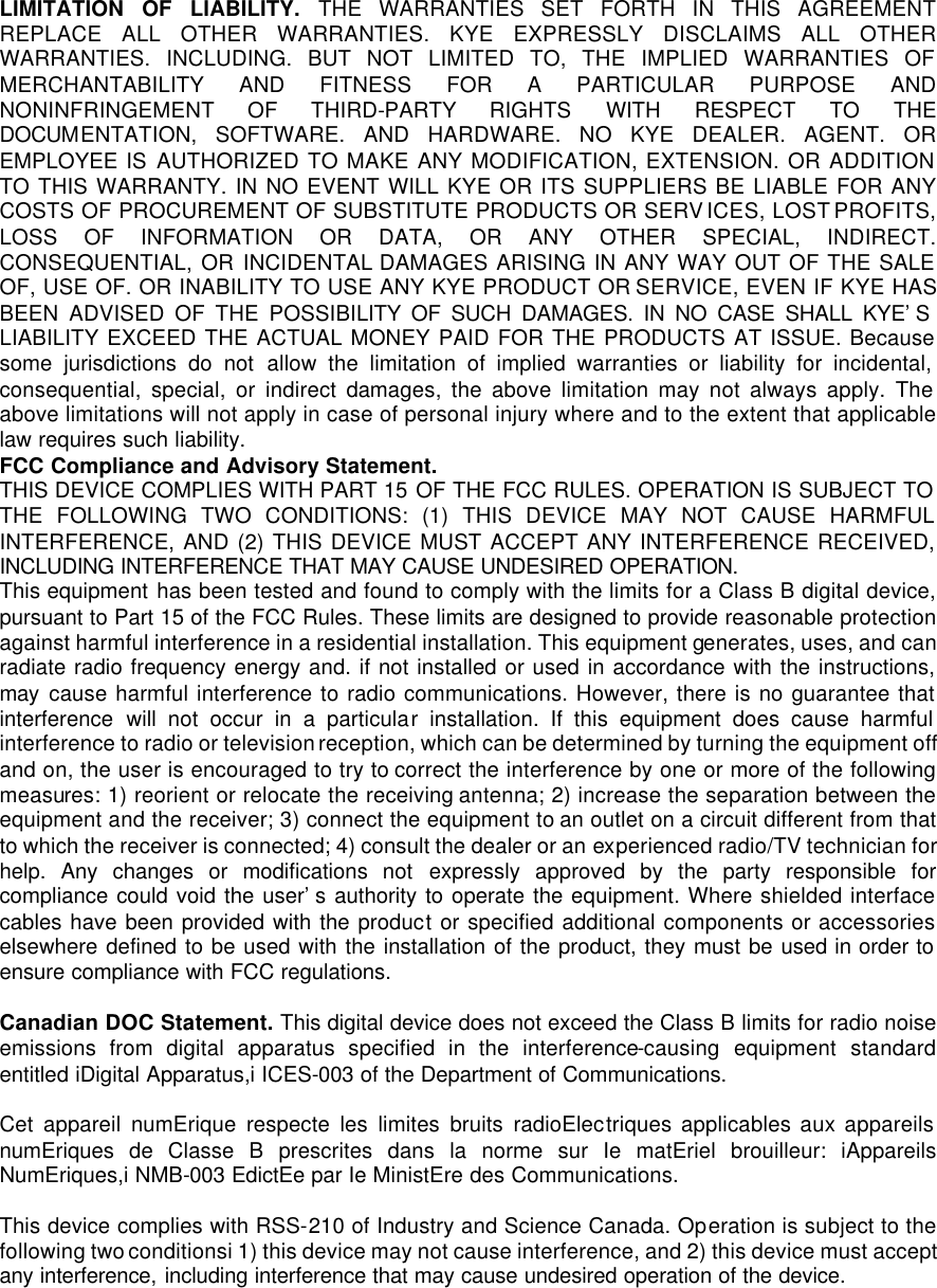 LIMITATION OF LIABILITY. THE WARRANTIES SET FORTH IN THIS AGREEMENT REPLACE ALL OTHER WARRANTIES. KYE EXPRESSLY DISCLAIMS ALL OTHER WARRANTIES. INCLUDING. BUT NOT LIMITED TO, THE IMPLIED WARRANTIES OF MERCHANTABILITY AND FITNESS FOR A PARTICULAR PURPOSE AND NONINFRINGEMENT OF THIRD-PARTY RIGHTS WITH RESPECT TO THE DOCUMENTATION, SOFTWARE. AND HARDWARE. NO KYE DEALER. AGENT. OR EMPLOYEE IS AUTHORIZED TO MAKE ANY MODIFICATION, EXTENSION. OR ADDITION TO THIS WARRANTY. IN NO EVENT WILL KYE OR ITS SUPPLIERS BE LIABLE FOR ANY COSTS OF PROCUREMENT OF SUBSTITUTE PRODUCTS OR SERVICES, LOST PROFITS, LOSS OF INFORMATION OR DATA, OR ANY OTHER SPECIAL, INDIRECT. CONSEQUENTIAL, OR INCIDENTAL DAMAGES ARISING IN ANY WAY OUT OF THE SALE OF, USE OF. OR INABILITY TO USE ANY KYE PRODUCT OR SERVICE, EVEN IF KYE HAS BEEN ADVISED OF THE POSSIBILITY OF SUCH DAMAGES. IN NO CASE SHALL KYE’S  LIABILITY EXCEED THE ACTUAL MONEY PAID FOR THE PRODUCTS AT ISSUE. Because some jurisdictions do not allow the limitation of implied warranties or liability for incidental, consequential, special, or indirect damages, the above limitation may not always apply. The above limitations will not apply in case of personal injury where and to the extent that applicable law requires such liability. FCC Compliance and Advisory Statement.  THIS DEVICE COMPLIES WITH PART 15 OF THE FCC RULES. OPERATION IS SUBJECT TO THE FOLLOWING TWO CONDITIONS: (1) THIS DEVICE MAY NOT CAUSE HARMFUL INTERFERENCE, AND (2) THIS DEVICE MUST ACCEPT ANY INTERFERENCE RECEIVED, INCLUDING INTERFERENCE THAT MAY CAUSE UNDESIRED OPERATION. This equipment has been tested and found to comply with the limits for a Class B digital device, pursuant to Part 15 of the FCC Rules. These limits are designed to provide reasonable protection against harmful interference in a residential installation. This equipment generates, uses, and can radiate radio frequency energy and. if not installed or used in accordance with the instructions, may cause harmful interference to radio communications. However, there is no guarantee that interference will not occur in a particular installation. If this equipment does cause harmful interference to radio or television reception, which can be determined by turning the equipment off and on, the user is encouraged to try to correct the interference by one or more of the following measures: 1) reorient or relocate the receiving antenna; 2) increase the separation between the equipment and the receiver; 3) connect the equipment to an outlet on a circuit different from that to which the receiver is connected; 4) consult the dealer or an experienced radio/TV technician for help. Any changes or modifications not expressly approved by the party responsible for compliance could void the user’s authority to operate the equipment. Where shielded interface cables have been provided with the product or specified additional components or accessories elsewhere defined to be used with the installation of the product, they must be used in order to ensure compliance with FCC regulations.  Canadian DOC Statement. This digital device does not exceed the Class B limits for radio noise emissions from digital apparatus specified in the interference-causing equipment standard entitled iDigital Apparatus,i ICES-003 of the Department of Communications.  Cet appareil numErique respecte les limites bruits radioElectriques applicables aux appareils numEriques de Classe B prescrites dans la norme sur Ie matEriel brouilleur: iAppareils NumEriques,i NMB-003 EdictEe par Ie MinistEre des Communications.  This device complies with RSS-210 of Industry and Science Canada. Operation is subject to the following two conditionsi 1) this device may not cause interference, and 2) this device must accept any interference, including interference that may cause undesired operation of the device. 