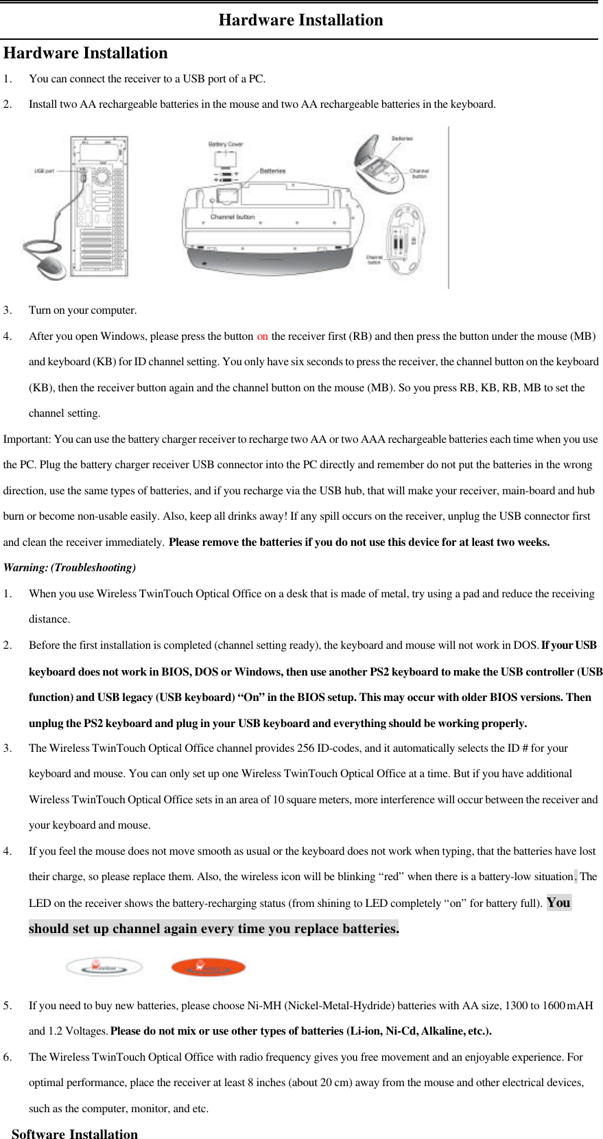 Hardware InstallationHardware Installation1. You can connect the receiver to a USB port of a PC.2. Install two AA rechargeable batteries in the mouse and two AA rechargeable batteries in the keyboard.3. Turn on your computer.4. After you open Windows, please press the button on the receiver first (RB) and then press the button under the mouse (MB)and keyboard (KB) for ID channel setting. You only have six seconds to press the receiver, the channel button on the keyboard(KB), then the receiver button again and the channel button on the mouse (MB). So you press RB, KB, RB, MB to set thechannel setting.Important: You can use the battery charger receiver to recharge two AA or two AAA rechargeable batteries each time when you usethe PC. Plug the battery charger receiver USB connector into the PC directly and remember do not put the batteries in the wrongdirection, use the same types of batteries, and if you recharge via the USB hub, that will make your receiver, main-board and hubburn or become non-usable easily. Also, keep all drinks away! If any spill occurs on the receiver, unplug the USB connector firstand clean the receiver immediately. Please remove the batteries if you do not use this device for at least two weeks.Warning: (Troubleshooting)1. When you use Wireless TwinTouch Optical Office on a desk that is made of metal, try using a pad and reduce the receivingdistance.2. Before the first installation is completed (channel setting ready), the keyboard and mouse will not work in DOS. If your USBkeyboard does not work in BIOS, DOS or Windows, then use another PS2 keyboard to make the USB controller (USBfunction) and USB legacy (USB keyboard) “On” in the BIOS setup. This may occur with older BIOS versions. Thenunplug the PS2 keyboard and plug in your USB keyboard and everything should be working properly.3. The Wireless TwinTouch Optical Office channel provides 256 ID-codes, and it automatically selects the ID # for yourkeyboard and mouse. You can only set up one Wireless TwinTouch Optical Office at a time. But if you have additionalWireless TwinTouch Optical Office sets in an area of 10 square meters, more interference will occur between the receiver andyour keyboard and mouse.4. If you feel the mouse does not move smooth as usual or the keyboard does not work when typing, that the batteries have losttheir charge, so please replace them. Also, the wireless icon will be blinking “red” when there is a battery-low situation. TheLED on the receiver shows the battery-recharging status (from shining to LED completely “on” for battery full). Youshould set up channel again every time you replace batteries.                        5. If you need to buy new batteries, please choose Ni-MH (Nickel-Metal-Hydride) batteries with AA size, 1300 to 1600 mAHand 1.2 Voltages. Please do not mix or use other types of batteries (Li-ion, Ni-Cd, Alkaline, etc.).6. The Wireless TwinTouch Optical Office with radio frequency gives you free movement and an enjoyable experience. Foroptimal performance, place the receiver at least 8 inches (about 20 cm) away from the mouse and other electrical devices,such as the computer, monitor, and etc.   Software Installation