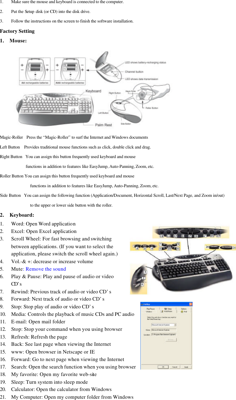 1. Make sure the mouse and keyboard is connected to the computer.2. Put the Setup disk (or CD) into the disk drive.3. Follow the instructions on the screen to finish the software installation.Factory Setting1. Mouse:        Magic-Roller   Press the “Magic-Roller” to surf the Internet and Windows documentsLeft Button    Provides traditional mouse functions such as click, double click and drag.Right Button   You can assign this button frequently used keyboard and mousefunctions in addition to features like EasyJump, Auto-Panning, Zoom, etc.Roller Button You can assign this button frequently used keyboard and mousefunctions in addition to features like EasyJump, Auto-Panning, Zoom, etc.Side Button   You can assign the following function (Application/Document, Horizontal Scroll, Last/Next Page, and Zoom in/out)to the upper or lower side button with the roller.2. Keyboard:1. Word: Open Word application2. Excel: Open Excel application3. Scroll Wheel: For fast browsing and switchingbetween applications. (If you want to select theapplication, please switch the scroll wheel again.)4. Vol.-&amp; +: decrease or increase volume5. Mute: Remove the sound6. Play &amp; Pause: Play and pause of audio or videoCD’s7. Rewind: Previous track of audio or video CD’s8. Forward: Next track of audio or video CD’s9. Stop: Stop play of audio or video CD’s10. Media: Controls the playback of music CDs and PC audio11. E-mail: Open mail folder12. Stop: Stop your command when you using browser13. Refresh: Refresh the page14. Back: See last page when viewing the Internet15. www: Open browser in Netscape or IE16. Forward: Go to next page when viewing the Internet17. Search: Open the search function when you using browser18. My favorite: Open my favorite web-site19. Sleep: Turn system into sleep mode20. Calculator: Open the calculator from Windows21. My Computer: Open my computer folder from Windows